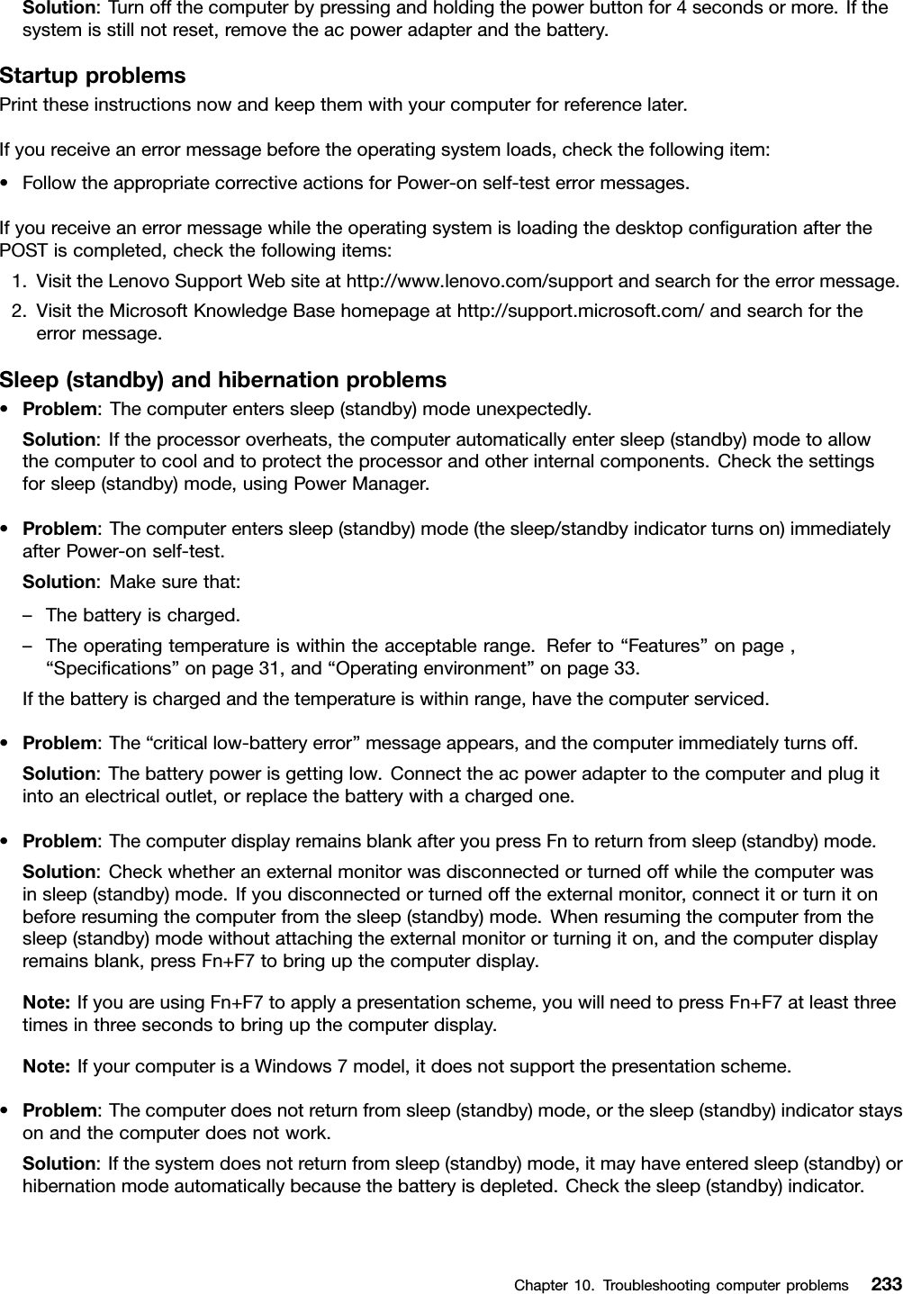 Solution:Turnoffthecomputerbypressingandholdingthepowerbuttonfor4secondsormore.Ifthesystemisstillnotreset,removetheacpoweradapterandthebattery.StartupproblemsPrinttheseinstructionsnowandkeepthemwithyourcomputerforreferencelater.Ifyoureceiveanerrormessagebeforetheoperatingsystemloads,checkthefollowingitem:•FollowtheappropriatecorrectiveactionsforPower-onself-testerrormessages.IfyoureceiveanerrormessagewhiletheoperatingsystemisloadingthedesktopcongurationafterthePOSTiscompleted,checkthefollowingitems:1.VisittheLenovoSupportWebsiteathttp://www.lenovo.com/supportandsearchfortheerrormessage.2.VisittheMicrosoftKnowledgeBasehomepageathttp://support.microsoft.com/andsearchfortheerrormessage.Sleep(standby)andhibernationproblems•Problem:Thecomputerenterssleep(standby)modeunexpectedly.Solution:Iftheprocessoroverheats,thecomputerautomaticallyentersleep(standby)modetoallowthecomputertocoolandtoprotecttheprocessorandotherinternalcomponents.Checkthesettingsforsleep(standby)mode,usingPowerManager.•Problem:Thecomputerenterssleep(standby)mode(thesleep/standbyindicatorturnson)immediatelyafterPower-onself-test.Solution:Makesurethat:–Thebatteryischarged.–Theoperatingtemperatureiswithintheacceptablerange.Referto“Features”onpage,“Specications”onpage31,and“Operatingenvironment”onpage33.Ifthebatteryischargedandthetemperatureiswithinrange,havethecomputerserviced.•Problem:The“criticallow-batteryerror”messageappears,andthecomputerimmediatelyturnsoff.Solution:Thebatterypowerisgettinglow.Connecttheacpoweradaptertothecomputerandplugitintoanelectricaloutlet,orreplacethebatterywithachargedone.•Problem:ThecomputerdisplayremainsblankafteryoupressFntoreturnfromsleep(standby)mode.Solution:Checkwhetheranexternalmonitorwasdisconnectedorturnedoffwhilethecomputerwasinsleep(standby)mode.Ifyoudisconnectedorturnedofftheexternalmonitor,connectitorturnitonbeforeresumingthecomputerfromthesleep(standby)mode.Whenresumingthecomputerfromthesleep(standby)modewithoutattachingtheexternalmonitororturningiton,andthecomputerdisplayremainsblank,pressFn+F7tobringupthecomputerdisplay.Note:IfyouareusingFn+F7toapplyapresentationscheme,youwillneedtopressFn+F7atleastthreetimesinthreesecondstobringupthecomputerdisplay.Note:IfyourcomputerisaWindows7model,itdoesnotsupportthepresentationscheme.•Problem:Thecomputerdoesnotreturnfromsleep(standby)mode,orthesleep(standby)indicatorstaysonandthecomputerdoesnotwork.Solution:Ifthesystemdoesnotreturnfromsleep(standby)mode,itmayhaveenteredsleep(standby)orhibernationmodeautomaticallybecausethebatteryisdepleted.Checkthesleep(standby)indicator.Chapter10.Troubleshootingcomputerproblems233
