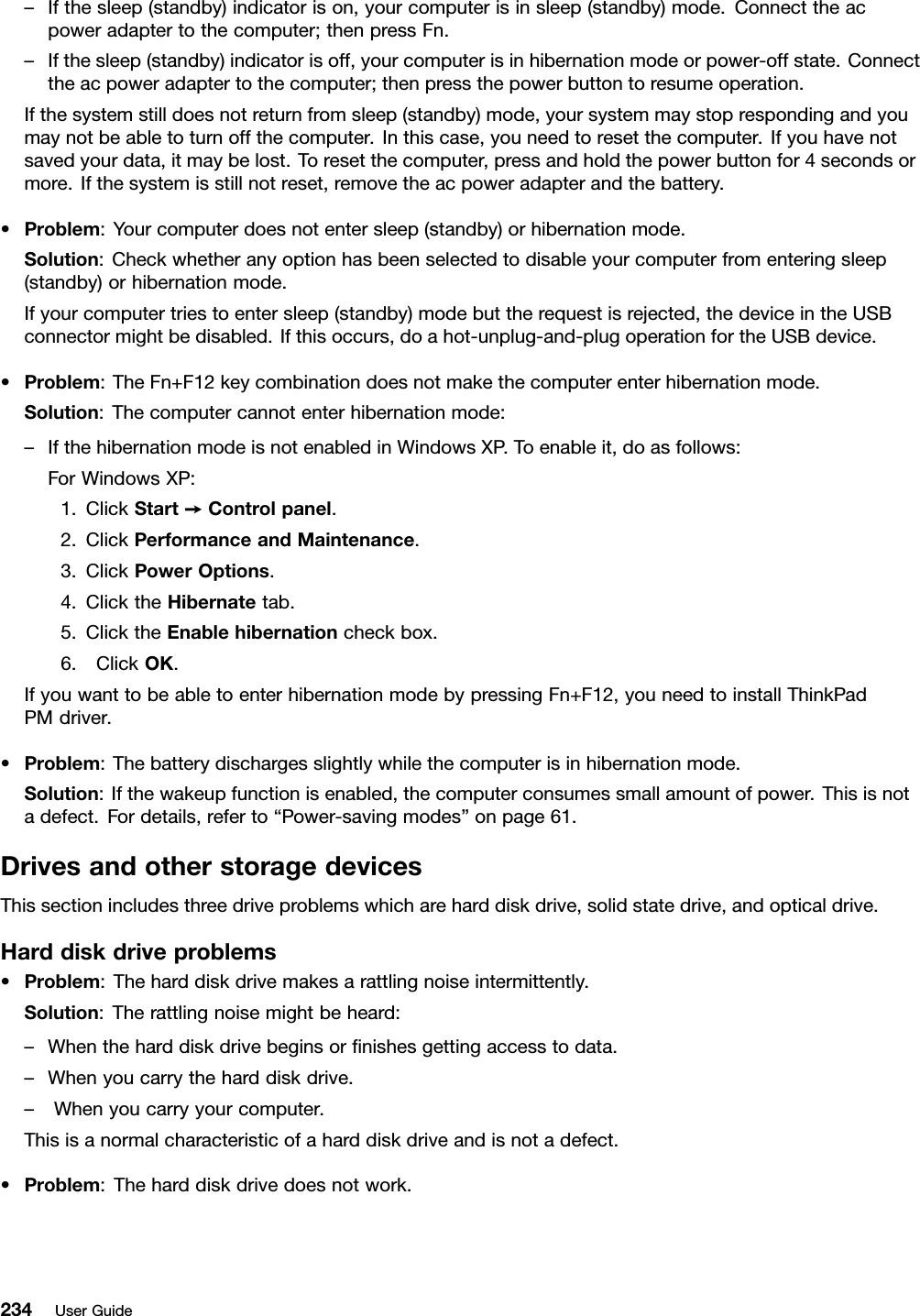 –Ifthesleep(standby)indicatorison,yourcomputerisinsleep(standby)mode.Connecttheacpoweradaptertothecomputer;thenpressFn.–Ifthesleep(standby)indicatorisoff,yourcomputerisinhibernationmodeorpower-offstate.Connecttheacpoweradaptertothecomputer;thenpressthepowerbuttontoresumeoperation.Ifthesystemstilldoesnotreturnfromsleep(standby)mode,yoursystemmaystoprespondingandyoumaynotbeabletoturnoffthecomputer.Inthiscase,youneedtoresetthecomputer.Ifyouhavenotsavedyourdata,itmaybelost.Toresetthecomputer,pressandholdthepowerbuttonfor4secondsormore.Ifthesystemisstillnotreset,removetheacpoweradapterandthebattery.•Problem:Yourcomputerdoesnotentersleep(standby)orhibernationmode.Solution:Checkwhetheranyoptionhasbeenselectedtodisableyourcomputerfromenteringsleep(standby)orhibernationmode.Ifyourcomputertriestoentersleep(standby)modebuttherequestisrejected,thedeviceintheUSBconnectormightbedisabled.Ifthisoccurs,doahot-unplug-and-plugoperationfortheUSBdevice.•Problem:TheFn+F12keycombinationdoesnotmakethecomputerenterhibernationmode.Solution:Thecomputercannotenterhibernationmode:–IfthehibernationmodeisnotenabledinWindowsXP.Toenableit,doasfollows:ForWindowsXP:1.ClickStart➙Controlpanel.2.ClickPerformanceandMaintenance.3.ClickPowerOptions.4.ClicktheHibernatetab.5.ClicktheEnablehibernationcheckbox.6.ClickOK.IfyouwanttobeabletoenterhibernationmodebypressingFn+F12,youneedtoinstallThinkPadPMdriver.•Problem:Thebatterydischargesslightlywhilethecomputerisinhibernationmode.Solution:Ifthewakeupfunctionisenabled,thecomputerconsumessmallamountofpower.Thisisnotadefect.Fordetails,referto“Power-savingmodes”onpage61.DrivesandotherstoragedevicesThissectionincludesthreedriveproblemswhichareharddiskdrive,solidstatedrive,andopticaldrive.Harddiskdriveproblems•Problem:Theharddiskdrivemakesarattlingnoiseintermittently.Solution:Therattlingnoisemightbeheard:–Whentheharddiskdrivebeginsornishesgettingaccesstodata.–Whenyoucarrytheharddiskdrive.–Whenyoucarryyourcomputer.Thisisanormalcharacteristicofaharddiskdriveandisnotadefect.•Problem:Theharddiskdrivedoesnotwork.234UserGuide