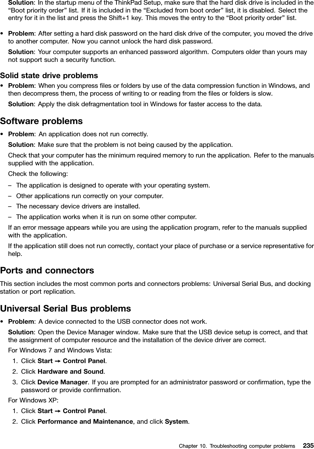 Solution:InthestartupmenuoftheThinkPadSetup,makesurethattheharddiskdriveisincludedinthe“Bootpriorityorder”list.Ifitisincludedinthe“Excludedfrombootorder”list,itisdisabled.SelecttheentryforitinthelistandpresstheShift+1key.Thismovestheentrytothe“Bootpriorityorder”list.•Problem:Aftersettingaharddiskpasswordontheharddiskdriveofthecomputer,youmovedthedrivetoanothercomputer.Nowyoucannotunlocktheharddiskpassword.Solution:Yourcomputersupportsanenhancedpasswordalgorithm.Computersolderthanyoursmaynotsupportsuchasecurityfunction.Solidstatedriveproblems•Problem:WhenyoucompresslesorfoldersbyuseofthedatacompressionfunctioninWindows,andthendecompressthem,theprocessofwritingtoorreadingfromthelesorfoldersisslow.Solution:ApplythediskdefragmentationtoolinWindowsforfasteraccesstothedata.Softwareproblems•Problem:Anapplicationdoesnotruncorrectly.Solution:Makesurethattheproblemisnotbeingcausedbytheapplication.Checkthatyourcomputerhastheminimumrequiredmemorytoruntheapplication.Refertothemanualssuppliedwiththeapplication.Checkthefollowing:–Theapplicationisdesignedtooperatewithyouroperatingsystem.–Otherapplicationsruncorrectlyonyourcomputer.–Thenecessarydevicedriversareinstalled.–Theapplicationworkswhenitisrunonsomeothercomputer.Ifanerrormessageappearswhileyouareusingtheapplicationprogram,refertothemanualssuppliedwiththeapplication.Iftheapplicationstilldoesnotruncorrectly,contactyourplaceofpurchaseoraservicerepresentativeforhelp.PortsandconnectorsThissectionincludesthemostcommonportsandconnectorsproblems:UniversalSerialBus,anddockingstationorportreplication.UniversalSerialBusproblems•Problem:AdeviceconnectedtotheUSBconnectordoesnotwork.Solution:OpentheDeviceManagerwindow.MakesurethattheUSBdevicesetupiscorrect,andthattheassignmentofcomputerresourceandtheinstallationofthedevicedriverarecorrect.ForWindows7andWindowsVista:1.ClickStart➙ControlPanel.2.ClickHardwareandSound.3.ClickDeviceManager.Ifyouarepromptedforanadministratorpasswordorconrmation,typethepasswordorprovideconrmation.ForWindowsXP:1.ClickStart➙ControlPanel.2.ClickPerformanceandMaintenance,andclickSystem.Chapter10.Troubleshootingcomputerproblems235