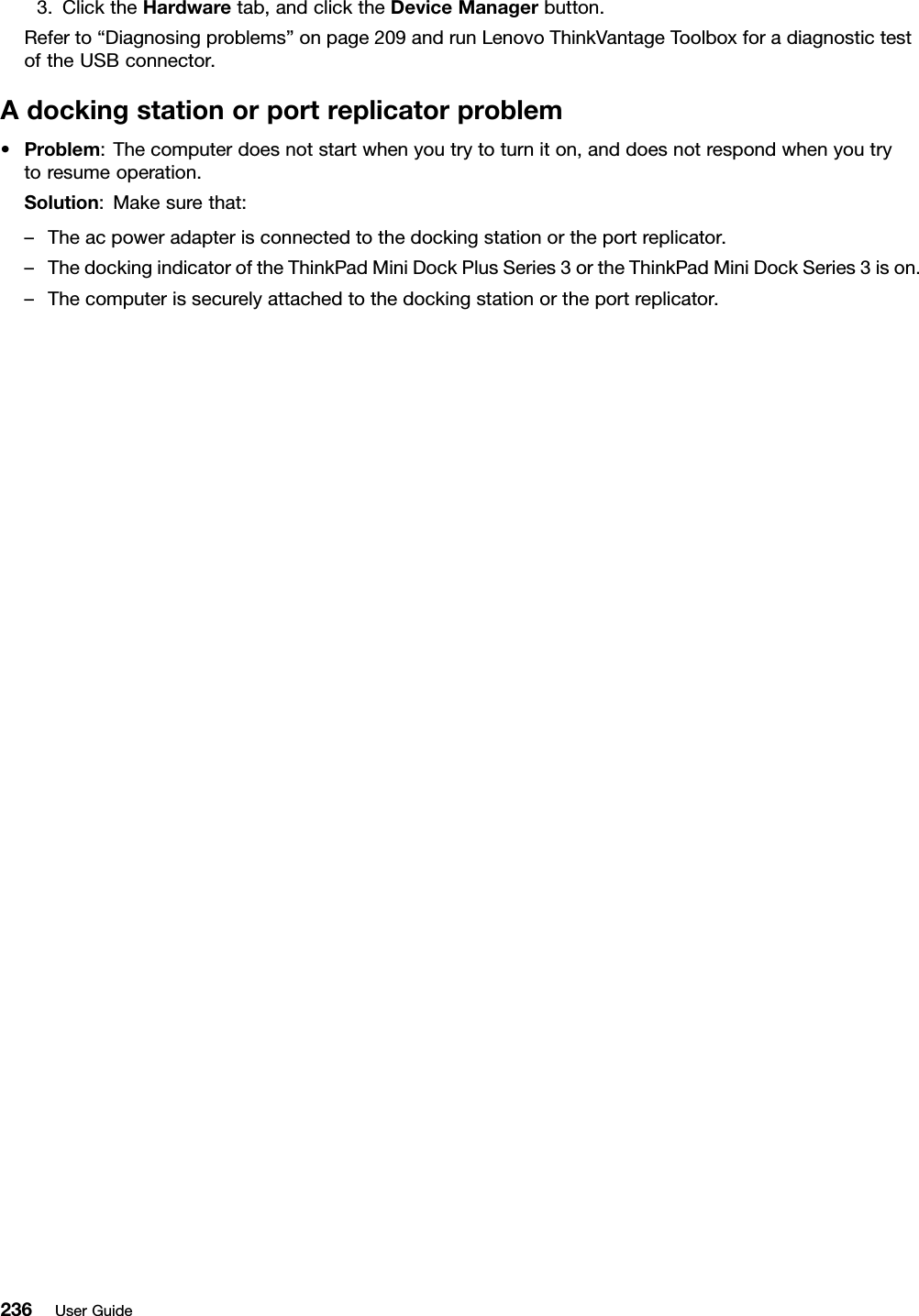 3.ClicktheHardwaretab,andclicktheDeviceManagerbutton.Referto“Diagnosingproblems”onpage209andrunLenovoThinkVantageToolboxforadiagnostictestoftheUSBconnector.Adockingstationorportreplicatorproblem•Problem:Thecomputerdoesnotstartwhenyoutrytoturniton,anddoesnotrespondwhenyoutrytoresumeoperation.Solution:Makesurethat:–Theacpoweradapterisconnectedtothedockingstationortheportreplicator.–ThedockingindicatoroftheThinkPadMiniDockPlusSeries3ortheThinkPadMiniDockSeries3ison.–Thecomputerissecurelyattachedtothedockingstationortheportreplicator.236UserGuide