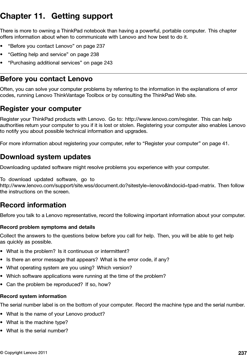 Chapter11.GettingsupportThereismoretoowningaThinkPadnotebookthanhavingapowerful,portablecomputer.ThischapteroffersinformationaboutwhentocommunicatewithLenovoandhowbesttodoit.•“BeforeyoucontactLenovo”onpage237•“Gettinghelpandservice”onpage238•“Purchasingadditionalservices”onpage243BeforeyoucontactLenovoOften,youcansolveyourcomputerproblemsbyreferringtotheinformationintheexplanationsoferrorcodes,runningLenovoThinkVantageToolboxorbyconsultingtheThinkPadWebsite.RegisteryourcomputerRegisteryourThinkPadproductswithLenovo.Goto:http://www.lenovo.com/register.Thiscanhelpauthoritiesreturnyourcomputertoyouifitislostorstolen.RegisteringyourcomputeralsoenablesLenovotonotifyyouaboutpossibletechnicalinformationandupgrades.Formoreinformationaboutregisteringyourcomputer,referto“Registeryourcomputer”onpage41.DownloadsystemupdatesDownloadingupdatedsoftwaremightresolveproblemsyouexperiencewithyourcomputer.Todownloadupdatedsoftware,gotohttp://www.lenovo.com/support/site.wss/document.do?sitestyle=lenovo&amp;lndocid=tpad-matrix.Thenfollowtheinstructionsonthescreen.RecordinformationBeforeyoutalktoaLenovorepresentative,recordthefollowingimportantinformationaboutyourcomputer.RecordproblemsymptomsanddetailsCollecttheanswerstothequestionsbelowbeforeyoucallforhelp.Then,youwillbeabletogethelpasquicklyaspossible.•Whatistheproblem?Isitcontinuousorintermittent?•Isthereanerrormessagethatappears?Whatistheerrorcode,ifany?•Whatoperatingsystemareyouusing?Whichversion?•Whichsoftwareapplicationswererunningatthetimeoftheproblem?•Cantheproblembereproduced?Ifso,how?RecordsysteminformationTheserialnumberlabelisonthebottomofyourcomputer.Recordthemachinetypeandtheserialnumber.•WhatisthenameofyourLenovoproduct?•Whatisthemachinetype?•Whatistheserialnumber?©CopyrightLenovo2011237