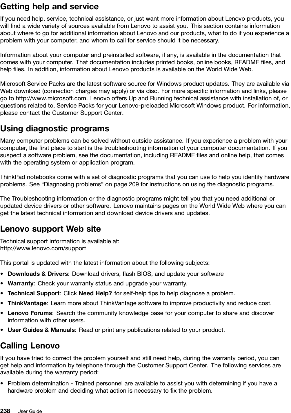 GettinghelpandserviceIfyouneedhelp,service,technicalassistance,orjustwantmoreinformationaboutLenovoproducts,youwillndawidevarietyofsourcesavailablefromLenovotoassistyou.ThissectioncontainsinformationaboutwheretogoforadditionalinformationaboutLenovoandourproducts,whattodoifyouexperienceaproblemwithyourcomputer,andwhomtocallforserviceshoulditbenecessary.Informationaboutyourcomputerandpreinstalledsoftware,ifany,isavailableinthedocumentationthatcomeswithyourcomputer.Thatdocumentationincludesprintedbooks,onlinebooks,READMEles,andhelples.Inaddition,informationaboutLenovoproductsisavailableontheWorldWideWeb.MicrosoftServicePacksarethelatestsoftwaresourceforWindowsproductupdates.TheyareavailableviaWebdownload(connectionchargesmayapply)orviadisc.Formorespecicinformationandlinks,pleasegotohttp://www.microsoft.com.LenovooffersUpandRunningtechnicalassistancewithinstallationof,orquestionsrelatedto,ServicePacksforyourLenovo-preloadedMicrosoftWindowsproduct.Forinformation,pleasecontacttheCustomerSupportCenter.UsingdiagnosticprogramsManycomputerproblemscanbesolvedwithoutoutsideassistance.Ifyouexperienceaproblemwithyourcomputer,therstplacetostartisthetroubleshootinginformationofyourcomputerdocumentation.Ifyoususpectasoftwareproblem,seethedocumentation,includingREADMElesandonlinehelp,thatcomeswiththeoperatingsystemorapplicationprogram.ThinkPadnotebookscomewithasetofdiagnosticprogramsthatyoucanusetohelpyouidentifyhardwareproblems.See“Diagnosingproblems”onpage209forinstructionsonusingthediagnosticprograms.TheTroubleshootinginformationorthediagnosticprogramsmighttellyouthatyouneedadditionalorupdateddevicedriversorothersoftware.LenovomaintainspagesontheWorldWideWebwhereyoucangetthelatesttechnicalinformationanddownloaddevicedriversandupdates.LenovosupportWebsiteTechnicalsupportinformationisavailableat:http://www.lenovo.com/supportThisportalisupdatedwiththelatestinformationaboutthefollowingsubjects:•Downloads&amp;Drivers:Downloaddrivers,ashBIOS,andupdateyoursoftware•Warranty:Checkyourwarrantystatusandupgradeyourwarranty.•TechnicalSupport:ClickNeedHelp?forself-helptipstohelpdiagnoseaproblem.•ThinkVantage:LearnmoreaboutThinkVantagesoftwaretoimproveproductivityandreducecost.•LenovoForums:Searchthecommunityknowledgebaseforyourcomputertoshareanddiscoverinformationwithotherusers.•UserGuides&amp;Manuals:Readorprintanypublicationsrelatedtoyourproduct.CallingLenovoIfyouhavetriedtocorrecttheproblemyourselfandstillneedhelp,duringthewarrantyperiod,youcangethelpandinformationbytelephonethroughtheCustomerSupportCenter.Thefollowingservicesareavailableduringthewarrantyperiod:•Problemdetermination-Trainedpersonnelareavailabletoassistyouwithdeterminingifyouhaveahardwareproblemanddecidingwhatactionisnecessarytoxtheproblem.238UserGuide