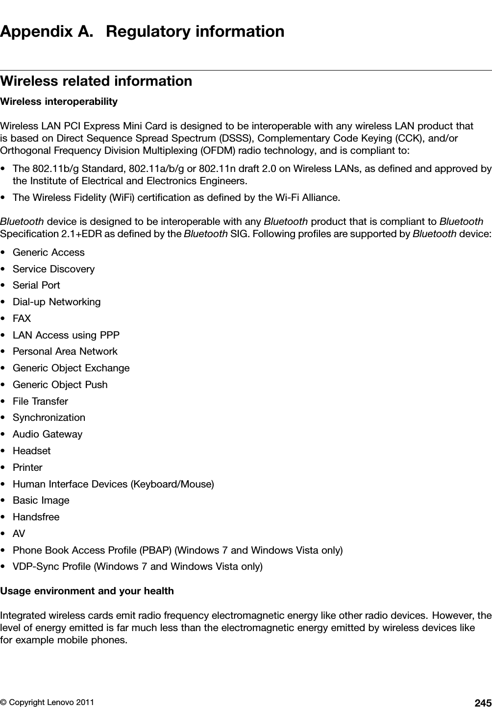 AppendixA.RegulatoryinformationWirelessrelatedinformationWirelessinteroperabilityWirelessLANPCIExpressMiniCardisdesignedtobeinteroperablewithanywirelessLANproductthatisbasedonDirectSequenceSpreadSpectrum(DSSS),ComplementaryCodeKeying(CCK),and/orOrthogonalFrequencyDivisionMultiplexing(OFDM)radiotechnology,andiscompliantto:•The802.11b/gStandard,802.11a/b/gor802.11ndraft2.0onWirelessLANs,asdenedandapprovedbytheInstituteofElectricalandElectronicsEngineers.•TheWirelessFidelity(WiFi)certicationasdenedbytheWi-FiAlliance.BluetoothdeviceisdesignedtobeinteroperablewithanyBluetoothproductthatiscomplianttoBluetoothSpecication2.1+EDRasdenedbytheBluetoothSIG.FollowingprolesaresupportedbyBluetoothdevice:•GenericAccess•ServiceDiscovery•SerialPort•Dial-upNetworking•FAX•LANAccessusingPPP•PersonalAreaNetwork•GenericObjectExchange•GenericObjectPush•FileTransfer•Synchronization•AudioGateway•Headset•Printer•HumanInterfaceDevices(Keyboard/Mouse)•BasicImage•Handsfree•AV•PhoneBookAccessProle(PBAP)(Windows7andWindowsVistaonly)•VDP-SyncProle(Windows7andWindowsVistaonly)UsageenvironmentandyourhealthIntegratedwirelesscardsemitradiofrequencyelectromagneticenergylikeotherradiodevices.However,thelevelofenergyemittedisfarmuchlessthantheelectromagneticenergyemittedbywirelessdeviceslikeforexamplemobilephones.©CopyrightLenovo2011245