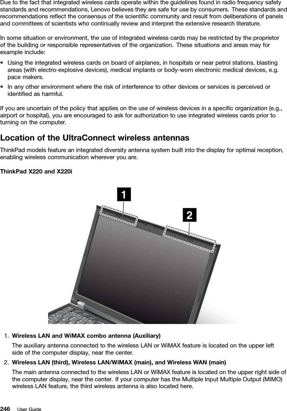 Duetothefactthatintegratedwirelesscardsoperatewithintheguidelinesfoundinradiofrequencysafetystandardsandrecommendations,Lenovobelievestheyaresafeforusebyconsumers.Thesestandardsandrecommendationsreecttheconsensusofthescienticcommunityandresultfromdeliberationsofpanelsandcommitteesofscientistswhocontinuallyreviewandinterprettheextensiveresearchliterature.Insomesituationorenvironment,theuseofintegratedwirelesscardsmayberestrictedbytheproprietorofthebuildingorresponsiblerepresentativesoftheorganization.Thesesituationsandareasmayforexampleinclude:•Usingtheintegratedwirelesscardsonboardofairplanes,inhospitalsornearpetrolstations,blastingareas(withelectro-explosivedevices),medicalimplantsorbody-wornelectronicmedicaldevices,e.g.pacemakers.•Inanyotherenvironmentwheretheriskofinterferencetootherdevicesorservicesisperceivedoridentiedasharmful.Ifyouareuncertainofthepolicythatappliesontheuseofwirelessdevicesinaspecicorganization(e.g.,airportorhospital),youareencouragedtoaskforauthorizationtouseintegratedwirelesscardspriortoturningonthecomputer.LocationoftheUltraConnectwirelessantennasThinkPadmodelsfeatureanintegrateddiversityantennasystembuiltintothedisplayforoptimalreception,enablingwirelesscommunicationwhereveryouare.ThinkPadX220andX220i1.WirelessLANandWiMAXcomboantenna(Auxiliary)TheauxiliaryantennaconnectedtothewirelessLANorWiMAXfeatureislocatedontheupperleftsideofthecomputerdisplay,nearthecenter.2.WirelessLAN(third),WirelessLAN/WiMAX(main),andWirelessWAN(main)ThemainantennaconnectedtothewirelessLANorWiMAXfeatureislocatedontheupperrightsideofthecomputerdisplay,nearthecenter.IfyourcomputerhastheMultipleInputMultipleOutput(MIMO)wirelessLANfeature,thethirdwirelessantennaisalsolocatedhere.246UserGuide