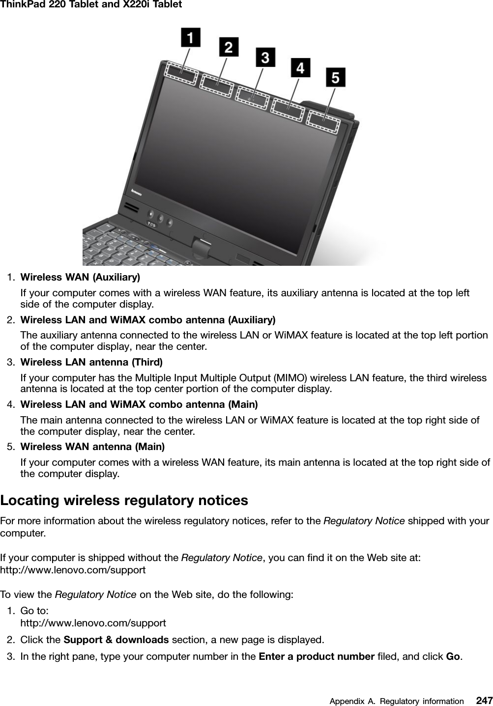 ThinkPad220TabletandX220iTablet1.WirelessWAN(Auxiliary)IfyourcomputercomeswithawirelessWANfeature,itsauxiliaryantennaislocatedatthetopleftsideofthecomputerdisplay.2.WirelessLANandWiMAXcomboantenna(Auxiliary)TheauxiliaryantennaconnectedtothewirelessLANorWiMAXfeatureislocatedatthetopleftportionofthecomputerdisplay,nearthecenter.3.WirelessLANantenna(Third)IfyourcomputerhastheMultipleInputMultipleOutput(MIMO)wirelessLANfeature,thethirdwirelessantennaislocatedatthetopcenterportionofthecomputerdisplay.4.WirelessLANandWiMAXcomboantenna(Main)ThemainantennaconnectedtothewirelessLANorWiMAXfeatureislocatedatthetoprightsideofthecomputerdisplay,nearthecenter.5.WirelessWANantenna(Main)IfyourcomputercomeswithawirelessWANfeature,itsmainantennaislocatedatthetoprightsideofthecomputerdisplay.LocatingwirelessregulatorynoticesFormoreinformationaboutthewirelessregulatorynotices,refertotheRegulatoryNoticeshippedwithyourcomputer.IfyourcomputerisshippedwithouttheRegulatoryNotice,youcannditontheWebsiteat:http://www.lenovo.com/supportToviewtheRegulatoryNoticeontheWebsite,dothefollowing:1.Goto:http://www.lenovo.com/support2.ClicktheSupport&amp;downloadssection,anewpageisdisplayed.3.Intherightpane,typeyourcomputernumberintheEnteraproductnumberled,andclickGo.AppendixA.Regulatoryinformation247