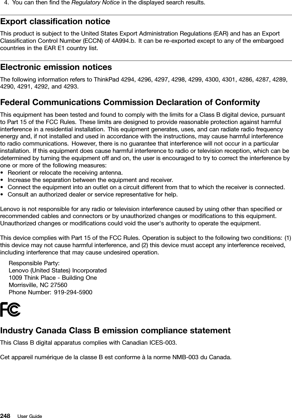 4.YoucanthenndtheRegulatoryNoticeinthedisplayedsearchresults.ExportclassicationnoticeThisproductissubjecttotheUnitedStatesExportAdministrationRegulations(EAR)andhasanExportClassicationControlNumber(ECCN)of4A994.b.Itcanbere-exportedexcepttoanyoftheembargoedcountriesintheEARE1countrylist.ElectronicemissionnoticesThefollowinginformationreferstoThinkPad4294,4296,4297,4298,4299,4300,4301,4286,4287,4289,4290,4291,4292,and4293.FederalCommunicationsCommissionDeclarationofConformityThisequipmenthasbeentestedandfoundtocomplywiththelimitsforaClassBdigitaldevice,pursuanttoPart15oftheFCCRules.Theselimitsaredesignedtoprovidereasonableprotectionagainstharmfulinterferenceinaresidentialinstallation.Thisequipmentgenerates,uses,andcanradiateradiofrequencyenergyand,ifnotinstalledandusedinaccordancewiththeinstructions,maycauseharmfulinterferencetoradiocommunications.However,thereisnoguaranteethatinterferencewillnotoccurinaparticularinstallation.Ifthisequipmentdoescauseharmfulinterferencetoradioortelevisionreception,whichcanbedeterminedbyturningtheequipmentoffandon,theuserisencouragedtotrytocorrecttheinterferencebyoneormoreofthefollowingmeasures:•Reorientorrelocatethereceivingantenna.•Increasetheseparationbetweentheequipmentandreceiver.•Connecttheequipmentintoanoutletonacircuitdifferentfromthattowhichthereceiverisconnected.•Consultanauthorizeddealerorservicerepresentativeforhelp.Lenovoisnotresponsibleforanyradioortelevisioninterferencecausedbyusingotherthanspeciedorrecommendedcablesandconnectorsorbyunauthorizedchangesormodicationstothisequipment.Unauthorizedchangesormodicationscouldvoidtheuser&apos;sauthoritytooperatetheequipment.ThisdevicecomplieswithPart15oftheFCCRules.Operationissubjecttothefollowingtwoconditions:(1)thisdevicemaynotcauseharmfulinterference,and(2)thisdevicemustacceptanyinterferencereceived,includinginterferencethatmaycauseundesiredoperation.ResponsibleParty:Lenovo(UnitedStates)Incorporated1009ThinkPlace-BuildingOneMorrisville,NC27560PhoneNumber:919-294-5900IndustryCanadaClassBemissioncompliancestatementThisClassBdigitalapparatuscomplieswithCanadianICES-003.CetappareilnumériquedelaclasseBestconformeàlanormeNMB-003duCanada.248UserGuide