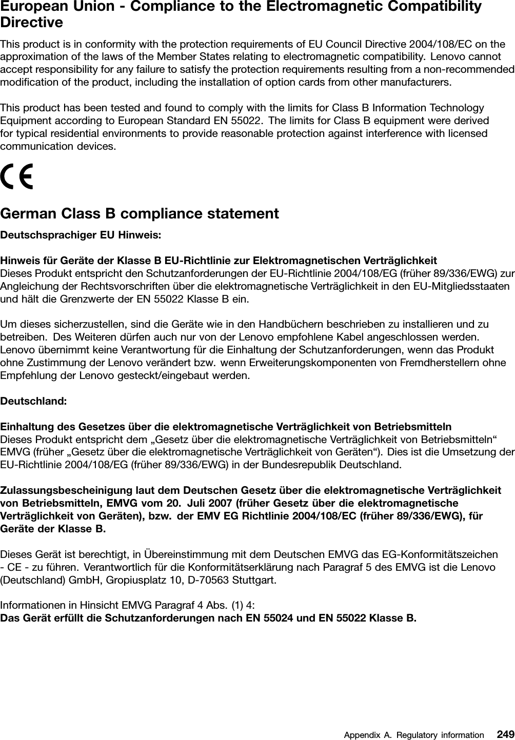 EuropeanUnion-CompliancetotheElectromagneticCompatibilityDirectiveThisproductisinconformitywiththeprotectionrequirementsofEUCouncilDirective2004/108/EContheapproximationofthelawsoftheMemberStatesrelatingtoelectromagneticcompatibility.Lenovocannotacceptresponsibilityforanyfailuretosatisfytheprotectionrequirementsresultingfromanon-recommendedmodicationoftheproduct,includingtheinstallationofoptioncardsfromothermanufacturers.ThisproducthasbeentestedandfoundtocomplywiththelimitsforClassBInformationTechnologyEquipmentaccordingtoEuropeanStandardEN55022.ThelimitsforClassBequipmentwerederivedfortypicalresidentialenvironmentstoprovidereasonableprotectionagainstinterferencewithlicensedcommunicationdevices.GermanClassBcompliancestatementDeutschsprachigerEUHinweis:HinweisfürGerätederKlasseBEU-RichtliniezurElektromagnetischenVerträglichkeitDiesesProduktentsprichtdenSchutzanforderungenderEU-Richtlinie2004/108/EG(früher89/336/EWG)zurAngleichungderRechtsvorschriftenüberdieelektromagnetischeVerträglichkeitindenEU-MitgliedsstaatenundhältdieGrenzwertederEN55022KlasseBein.Umdiesessicherzustellen,sinddieGerätewieindenHandbüchernbeschriebenzuinstallierenundzubetreiben.DesWeiterendürfenauchnurvonderLenovoempfohleneKabelangeschlossenwerden.LenovoübernimmtkeineVerantwortungfürdieEinhaltungderSchutzanforderungen,wenndasProduktohneZustimmungderLenovoverändertbzw.wennErweiterungskomponentenvonFremdherstellernohneEmpfehlungderLenovogesteckt/eingebautwerden.Deutschland:EinhaltungdesGesetzesüberdieelektromagnetischeVerträglichkeitvonBetriebsmittelnDiesesProduktentsprichtdem„GesetzüberdieelektromagnetischeVerträglichkeitvonBetriebsmitteln“EMVG(früher„GesetzüberdieelektromagnetischeVerträglichkeitvonGeräten“).DiesistdieUmsetzungderEU-Richtlinie2004/108/EG(früher89/336/EWG)inderBundesrepublikDeutschland.ZulassungsbescheinigunglautdemDeutschenGesetzüberdieelektromagnetischeVerträglichkeitvonBetriebsmitteln,EMVGvom20.Juli2007(früherGesetzüberdieelektromagnetischeVerträglichkeitvonGeräten),bzw.derEMVEGRichtlinie2004/108/EC(früher89/336/EWG),fürGerätederKlasseB.DiesesGerätistberechtigt,inÜbereinstimmungmitdemDeutschenEMVGdasEG-Konformitätszeichen-CE-zuführen.VerantwortlichfürdieKonformitätserklärungnachParagraf5desEMVGistdieLenovo(Deutschland)GmbH,Gropiusplatz10,D-70563Stuttgart.InformationeninHinsichtEMVGParagraf4Abs.(1)4:DasGeräterfülltdieSchutzanforderungennachEN55024undEN55022KlasseB.AppendixA.Regulatoryinformation249