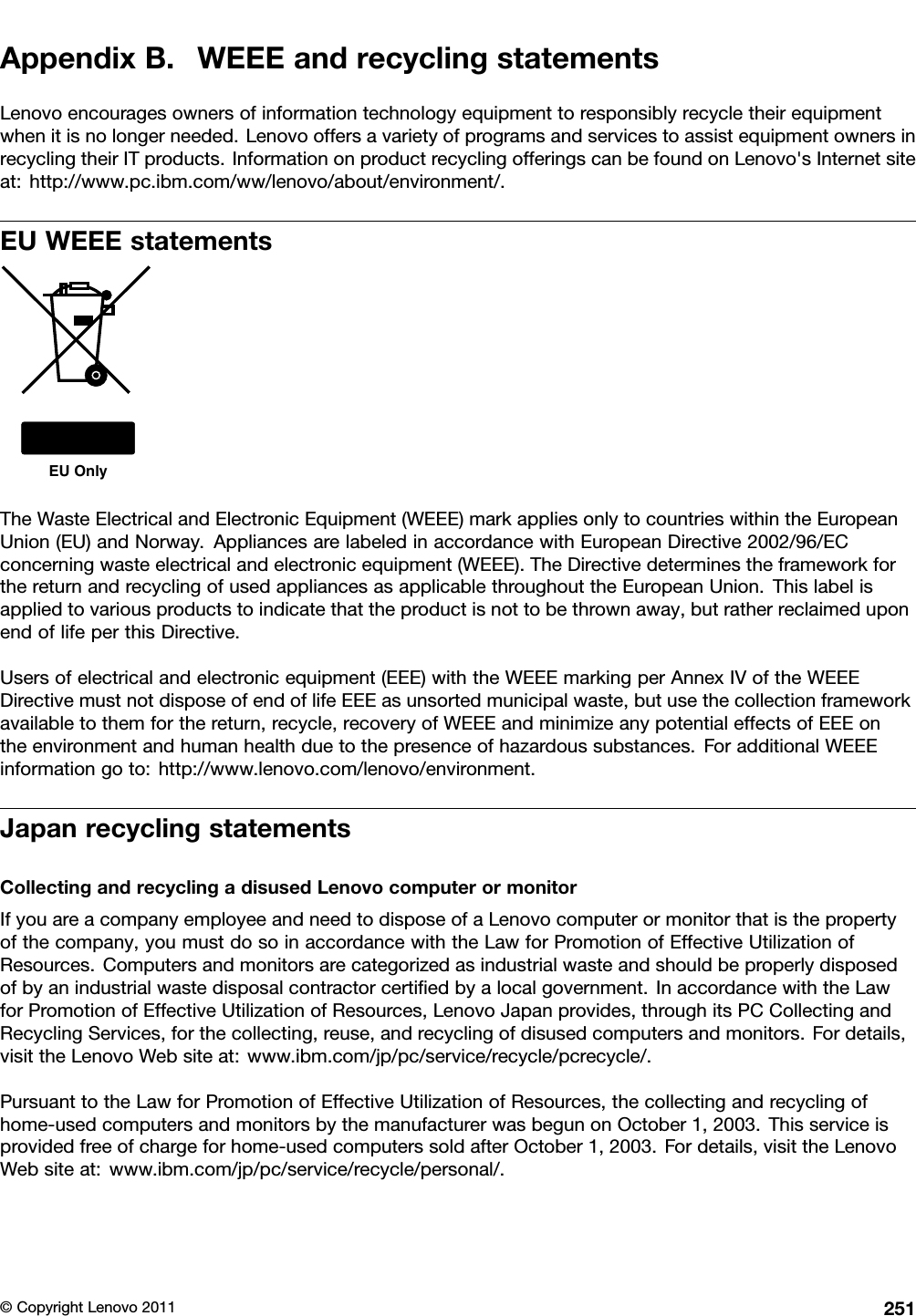 AppendixB.WEEEandrecyclingstatementsLenovoencouragesownersofinformationtechnologyequipmenttoresponsiblyrecycletheirequipmentwhenitisnolongerneeded.LenovooffersavarietyofprogramsandservicestoassistequipmentownersinrecyclingtheirITproducts.InformationonproductrecyclingofferingscanbefoundonLenovo&apos;sInternetsiteat:http://www.pc.ibm.com/ww/lenovo/about/environment/.EUWEEEstatementsEU OnlyTheWasteElectricalandElectronicEquipment(WEEE)markappliesonlytocountrieswithintheEuropeanUnion(EU)andNorway.AppliancesarelabeledinaccordancewithEuropeanDirective2002/96/ECconcerningwasteelectricalandelectronicequipment(WEEE).TheDirectivedeterminestheframeworkforthereturnandrecyclingofusedappliancesasapplicablethroughouttheEuropeanUnion.Thislabelisappliedtovariousproductstoindicatethattheproductisnottobethrownaway,butratherreclaimeduponendoflifeperthisDirective.Usersofelectricalandelectronicequipment(EEE)withtheWEEEmarkingperAnnexIVoftheWEEEDirectivemustnotdisposeofendoflifeEEEasunsortedmunicipalwaste,butusethecollectionframeworkavailabletothemforthereturn,recycle,recoveryofWEEEandminimizeanypotentialeffectsofEEEontheenvironmentandhumanhealthduetothepresenceofhazardoussubstances.ForadditionalWEEEinformationgoto:http://www.lenovo.com/lenovo/environment.JapanrecyclingstatementsCollectingandrecyclingadisusedLenovocomputerormonitorIfyouareacompanyemployeeandneedtodisposeofaLenovocomputerormonitorthatisthepropertyofthecompany,youmustdosoinaccordancewiththeLawforPromotionofEffectiveUtilizationofResources.Computersandmonitorsarecategorizedasindustrialwasteandshouldbeproperlydisposedofbyanindustrialwastedisposalcontractorcertiedbyalocalgovernment.InaccordancewiththeLawforPromotionofEffectiveUtilizationofResources,LenovoJapanprovides,throughitsPCCollectingandRecyclingServices,forthecollecting,reuse,andrecyclingofdisusedcomputersandmonitors.Fordetails,visittheLenovoWebsiteat:www.ibm.com/jp/pc/service/recycle/pcrecycle/.PursuanttotheLawforPromotionofEffectiveUtilizationofResources,thecollectingandrecyclingofhome-usedcomputersandmonitorsbythemanufacturerwasbegunonOctober1,2003.Thisserviceisprovidedfreeofchargeforhome-usedcomputerssoldafterOctober1,2003.Fordetails,visittheLenovoWebsiteat:www.ibm.com/jp/pc/service/recycle/personal/.©CopyrightLenovo2011251