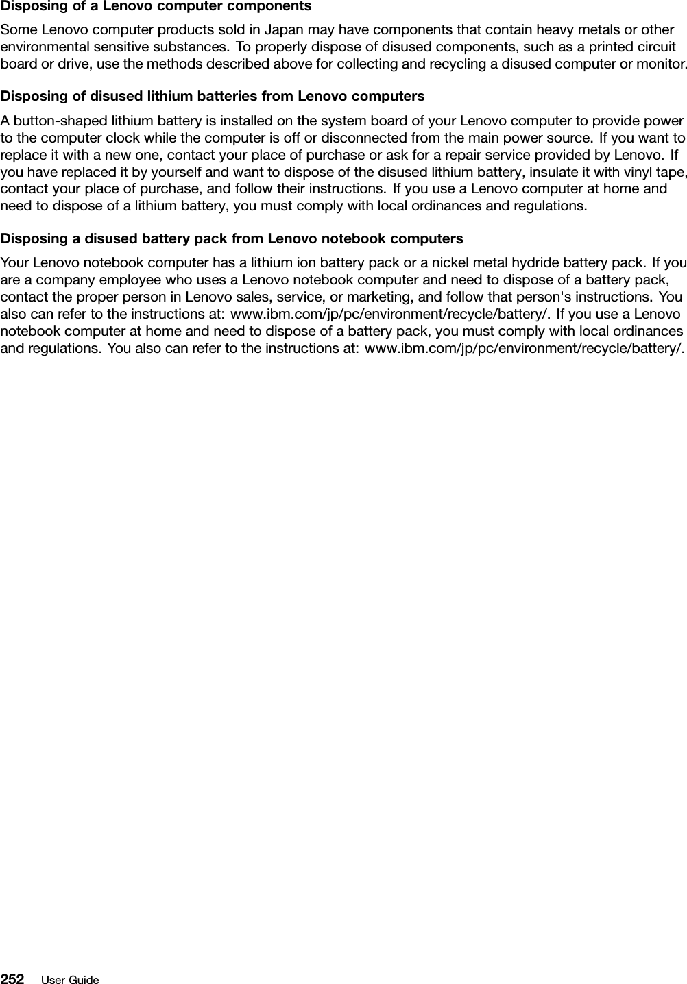 DisposingofaLenovocomputercomponentsSomeLenovocomputerproductssoldinJapanmayhavecomponentsthatcontainheavymetalsorotherenvironmentalsensitivesubstances.Toproperlydisposeofdisusedcomponents,suchasaprintedcircuitboardordrive,usethemethodsdescribedaboveforcollectingandrecyclingadisusedcomputerormonitor.DisposingofdisusedlithiumbatteriesfromLenovocomputersAbutton-shapedlithiumbatteryisinstalledonthesystemboardofyourLenovocomputertoprovidepowertothecomputerclockwhilethecomputerisoffordisconnectedfromthemainpowersource.Ifyouwanttoreplaceitwithanewone,contactyourplaceofpurchaseoraskforarepairserviceprovidedbyLenovo.Ifyouhavereplaceditbyyourselfandwanttodisposeofthedisusedlithiumbattery,insulateitwithvinyltape,contactyourplaceofpurchase,andfollowtheirinstructions.IfyouuseaLenovocomputerathomeandneedtodisposeofalithiumbattery,youmustcomplywithlocalordinancesandregulations.DisposingadisusedbatterypackfromLenovonotebookcomputersYourLenovonotebookcomputerhasalithiumionbatterypackoranickelmetalhydridebatterypack.IfyouareacompanyemployeewhousesaLenovonotebookcomputerandneedtodisposeofabatterypack,contacttheproperpersoninLenovosales,service,ormarketing,andfollowthatperson&apos;sinstructions.Youalsocanrefertotheinstructionsat:www.ibm.com/jp/pc/environment/recycle/battery/.IfyouuseaLenovonotebookcomputerathomeandneedtodisposeofabatterypack,youmustcomplywithlocalordinancesandregulations.Youalsocanrefertotheinstructionsat:www.ibm.com/jp/pc/environment/recycle/battery/.252UserGuide