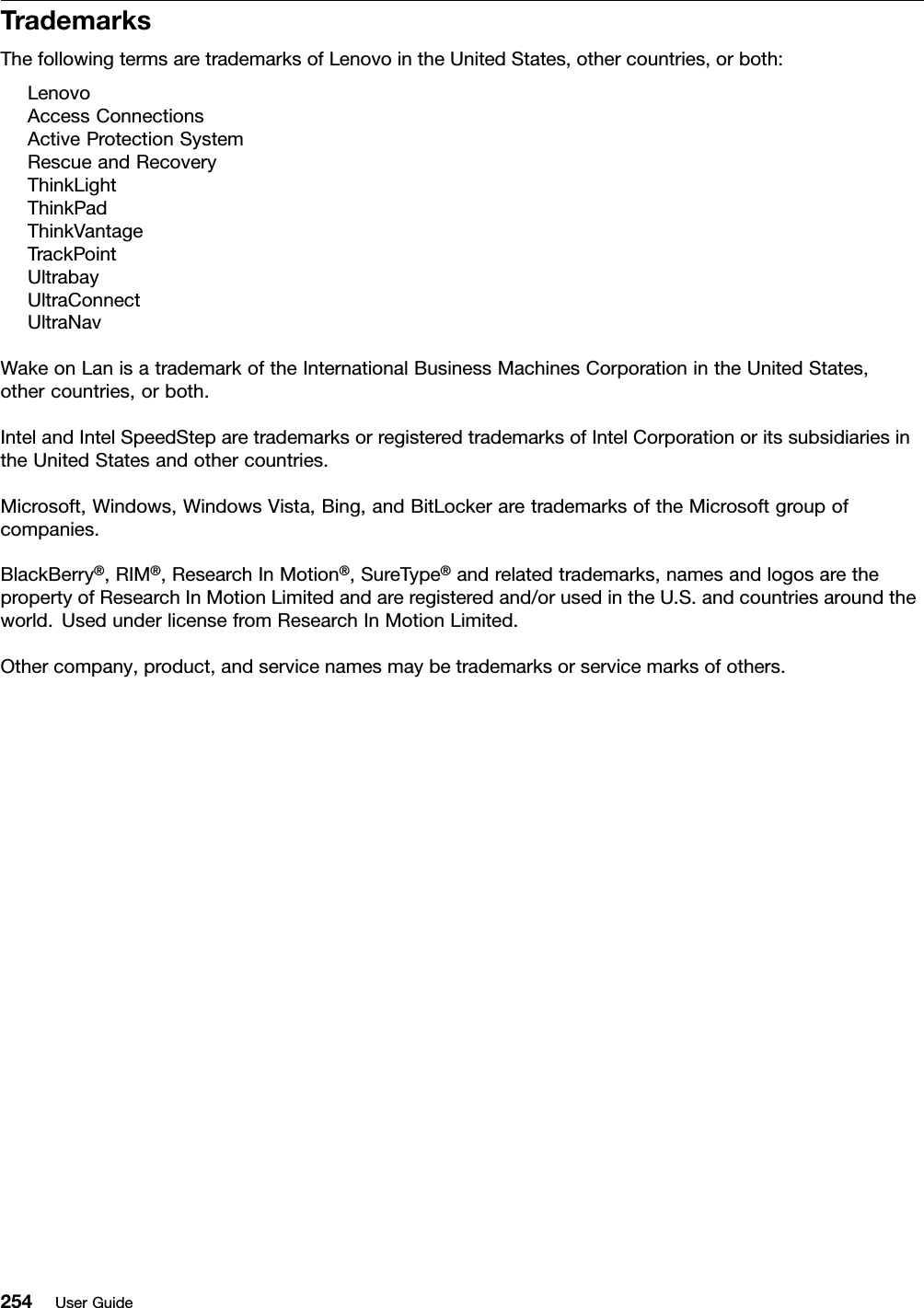 TrademarksThefollowingtermsaretrademarksofLenovointheUnitedStates,othercountries,orboth:LenovoAccessConnectionsActiveProtectionSystemRescueandRecoveryThinkLightThinkPadThinkVantageTrackPointUltrabayUltraConnectUltraNavWakeonLanisatrademarkoftheInternationalBusinessMachinesCorporationintheUnitedStates,othercountries,orboth.IntelandIntelSpeedSteparetrademarksorregisteredtrademarksofIntelCorporationoritssubsidiariesintheUnitedStatesandothercountries.Microsoft,Windows,WindowsVista,Bing,andBitLockeraretrademarksoftheMicrosoftgroupofcompanies.BlackBerry®,RIM®,ResearchInMotion®,SureType®andrelatedtrademarks,namesandlogosarethepropertyofResearchInMotionLimitedandareregisteredand/orusedintheU.S.andcountriesaroundtheworld.UsedunderlicensefromResearchInMotionLimited.Othercompany,product,andservicenamesmaybetrademarksorservicemarksofothers.254UserGuide