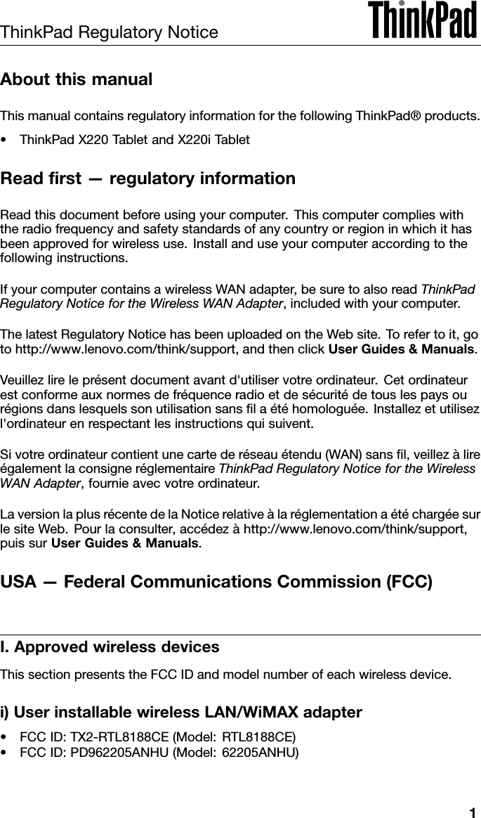 ThinkPadRegulatoryNoticeAboutthismanualThismanualcontainsregulatoryinformationforthefollowingThinkPad®products.•ThinkPadX220TabletandX220iTabletReadrst—regulatoryinformationReadthisdocumentbeforeusingyourcomputer.Thiscomputercomplieswiththeradiofrequencyandsafetystandardsofanycountryorregioninwhichithasbeenapprovedforwirelessuse.Installanduseyourcomputeraccordingtothefollowinginstructions.IfyourcomputercontainsawirelessWANadapter,besuretoalsoreadThinkPadRegulatoryNoticefortheWirelessWANAdapter,includedwithyourcomputer.ThelatestRegulatoryNoticehasbeenuploadedontheWebsite.Torefertoit,gotohttp://www.lenovo.com/think/support,andthenclickUserGuides&amp;Manuals.Veuillezlireleprésentdocumentavantd&apos;utiliservotreordinateur.Cetordinateurestconformeauxnormesdefréquenceradioetdesécuritédetouslespaysourégionsdanslesquelssonutilisationsanslaétéhomologuée.Installezetutilisezl&apos;ordinateurenrespectantlesinstructionsquisuivent.Sivotreordinateurcontientunecartederéseauétendu(WAN)sansl,veillezàlireégalementlaconsigneréglementaireThinkPadRegulatoryNoticefortheWirelessWANAdapter,fournieavecvotreordinateur.LaversionlaplusrécentedelaNoticerelativeàlaréglementationaétéchargéesurlesiteWeb.Pourlaconsulter,accédezàhttp://www.lenovo.com/think/support,puissurUserGuides&amp;Manuals.USA—FederalCommunicationsCommission(FCC)I.ApprovedwirelessdevicesThissectionpresentstheFCCIDandmodelnumberofeachwirelessdevice.i)UserinstallablewirelessLAN/WiMAXadapter•FCCID:TX2-RTL8188CE(Model:RTL8188CE)•FCCID:PD962205ANHU(Model:62205ANHU)1