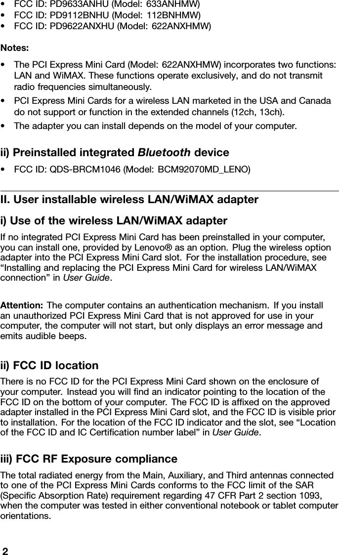 •FCCID:PD9633ANHU(Model:633ANHMW)•FCCID:PD9112BNHU(Model:112BNHMW)•FCCID:PD9622ANXHU(Model:622ANXHMW)Notes:•ThePCIExpressMiniCard(Model:622ANXHMW)incorporatestwofunctions:LANandWiMAX.Thesefunctionsoperateexclusively,anddonottransmitradiofrequenciessimultaneously.•PCIExpressMiniCardsforawirelessLANmarketedintheUSAandCanadadonotsupportorfunctionintheextendedchannels(12ch,13ch).•Theadapteryoucaninstalldependsonthemodelofyourcomputer.ii)PreinstalledintegratedBluetoothdevice•FCCID:QDS-BRCM1046(Model:BCM92070MD_LENO)II.UserinstallablewirelessLAN/WiMAXadapteri)UseofthewirelessLAN/WiMAXadapterIfnointegratedPCIExpressMiniCardhasbeenpreinstalledinyourcomputer,youcaninstallone,providedbyLenovo®asanoption.PlugthewirelessoptionadapterintothePCIExpressMiniCardslot.Fortheinstallationprocedure,see“InstallingandreplacingthePCIExpressMiniCardforwirelessLAN/WiMAXconnection”inUserGuide.Attention:Thecomputercontainsanauthenticationmechanism.IfyouinstallanunauthorizedPCIExpressMiniCardthatisnotapprovedforuseinyourcomputer,thecomputerwillnotstart,butonlydisplaysanerrormessageandemitsaudiblebeeps.ii)FCCIDlocationThereisnoFCCIDforthePCIExpressMiniCardshownontheenclosureofyourcomputer.InsteadyouwillndanindicatorpointingtothelocationoftheFCCIDonthebottomofyourcomputer.TheFCCIDisafxedontheapprovedadapterinstalledinthePCIExpressMiniCardslot,andtheFCCIDisvisiblepriortoinstallation.ForthelocationoftheFCCIDindicatorandtheslot,see“LocationoftheFCCIDandICCerticationnumberlabel”inUserGuide.iii)FCCRFExposurecomplianceThetotalradiatedenergyfromtheMain,Auxiliary,andThirdantennasconnectedtooneofthePCIExpressMiniCardsconformstotheFCClimitoftheSAR(SpecicAbsorptionRate)requirementregarding47CFRPart2section1093,whenthecomputerwastestedineitherconventionalnotebookortabletcomputerorientations.2