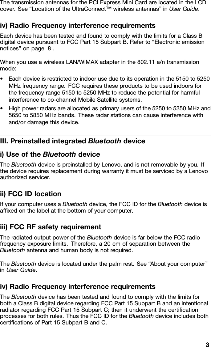 ThetransmissionantennasforthePCIExpressMiniCardarelocatedintheLCDcover.See“LocationoftheUltraConnect™wirelessantennas”inUserGuide.iv)RadioFrequencyinterferencerequirementsEachdevicehasbeentestedandfoundtocomplywiththelimitsforaClassBdigitaldevicepursuanttoFCCPart15SubpartB.Referto“Electronicemissionnotices”onpage8.WhenyouuseawirelessLAN/WiMAXadapterinthe802.11a/ntransmissionmode:•Eachdeviceisrestrictedtoindooruseduetoitsoperationinthe5150to5250MHzfrequencyrange.FCCrequirestheseproductstobeusedindoorsforthefrequencyrange5150to5250MHztoreducethepotentialforharmfulinterferencetoco-channelMobileSatellitesystems.•Highpowerradarsareallocatedasprimaryusersofthe5250to5350MHzand5650to5850MHzbands.Theseradarstationscancauseinterferencewithand/ordamagethisdevice.III.PreinstalledintegratedBluetoothdevicei)UseoftheBluetoothdeviceTheBluetoothdeviceispreinstalledbyLenovo,andisnotremovablebyyou.IfthedevicerequiresreplacementduringwarrantyitmustbeservicedbyaLenovoauthorizedservicer.ii)FCCIDlocationIfyourcomputerusesaBluetoothdevice,theFCCIDfortheBluetoothdeviceisafxedonthelabelatthebottomofyourcomputer.iii)FCCRFsafetyrequirementTheradiatedoutputpoweroftheBluetoothdeviceisfarbelowtheFCCradiofrequencyexposurelimits.Therefore,a20cmofseparationbetweentheBluetoothantennaandhumanbodyisnotrequired.TheBluetoothdeviceislocatedunderthepalmrest.See“Aboutyourcomputer”inUserGuide.iv)RadioFrequencyinterferencerequirementsTheBluetoothdevicehasbeentestedandfoundtocomplywiththelimitsforbothaClassBdigitaldeviceregardingFCCPart15SubpartBandanintentionalradiatorregardingFCCPart15SubpartC;thenitunderwentthecerticationprocessesforbothrules.ThustheFCCIDfortheBluetoothdeviceincludesbothcerticationsofPart15SubpartBandC.3