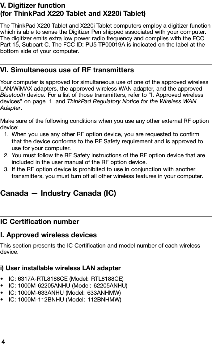 V.Digitizerfunction(forThinkPadX220TabletandX220iTablet)TheThinkPadX220TabletandX220iTabletcomputersemployadigitizerfunctionwhichisabletosensetheDigitizerPenshippedassociatedwithyourcomputer.ThedigitizeremitsextralowpowerradiofrequencyandcomplieswiththeFCCPart15,SubpartC.TheFCCID:PU5-TP00019Aisindicatedonthelabelatthebottomsideofyourcomputer.VI.SimultaneoususeofRFtransmittersYourcomputerisapprovedforsimultaneoususeofoneoftheapprovedwirelessLAN/WiMAXadapters,theapprovedwirelessWANadapter,andtheapprovedBluetoothdevice.Foralistofthosetransmitters,referto“I.Approvedwirelessdevices”onpage1andThinkPadRegulatoryNoticefortheWirelessWANAdapter.MakesureofthefollowingconditionswhenyouuseanyotherexternalRFoptiondevice:1.WhenyouuseanyotherRFoptiondevice,youarerequestedtoconrmthatthedeviceconformstotheRFSafetyrequirementandisapprovedtouseforyourcomputer.2.YoumustfollowtheRFSafetyinstructionsoftheRFoptiondevicethatareincludedintheusermanualoftheRFoptiondevice.3.IftheRFoptiondeviceisprohibitedtouseinconjunctionwithanothertransmitters,youmustturnoffallotherwirelessfeaturesinyourcomputer.Canada—IndustryCanada(IC)ICCerticationnumberI.ApprovedwirelessdevicesThissectionpresentstheICCerticationandmodelnumberofeachwirelessdevice.i)UserinstallablewirelessLANadapter•IC:6317A-RTL8188CE(Model:RTL8188CE)•IC:1000M-62205ANHU(Model:62205ANHU)•IC:1000M-633ANHU(Model:633ANHMW)•IC:1000M-112BNHU(Model:112BNHMW)4