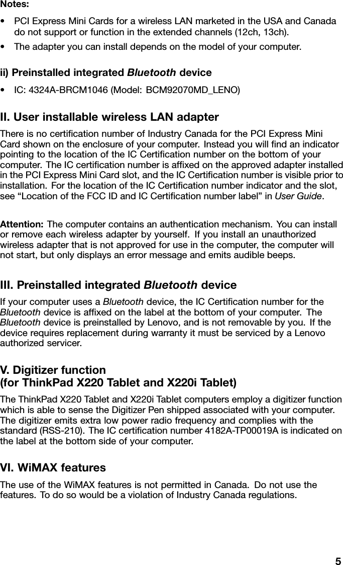 Notes:•PCIExpressMiniCardsforawirelessLANmarketedintheUSAandCanadadonotsupportorfunctionintheextendedchannels(12ch,13ch).•Theadapteryoucaninstalldependsonthemodelofyourcomputer.ii)PreinstalledintegratedBluetoothdevice•IC:4324A-BRCM1046(Model:BCM92070MD_LENO)II.UserinstallablewirelessLANadapterThereisnocerticationnumberofIndustryCanadaforthePCIExpressMiniCardshownontheenclosureofyourcomputer.InsteadyouwillndanindicatorpointingtothelocationoftheICCerticationnumberonthebottomofyourcomputer.TheICcerticationnumberisafxedontheapprovedadapterinstalledinthePCIExpressMiniCardslot,andtheICCerticationnumberisvisiblepriortoinstallation.ForthelocationoftheICCerticationnumberindicatorandtheslot,see“LocationoftheFCCIDandICCerticationnumberlabel”inUserGuide.Attention:Thecomputercontainsanauthenticationmechanism.Youcaninstallorremoveeachwirelessadapterbyyourself.Ifyouinstallanunauthorizedwirelessadapterthatisnotapprovedforuseinthecomputer,thecomputerwillnotstart,butonlydisplaysanerrormessageandemitsaudiblebeeps.III.PreinstalledintegratedBluetoothdeviceIfyourcomputerusesaBluetoothdevice,theICCerticationnumberfortheBluetoothdeviceisafxedonthelabelatthebottomofyourcomputer.TheBluetoothdeviceispreinstalledbyLenovo,andisnotremovablebyyou.IfthedevicerequiresreplacementduringwarrantyitmustbeservicedbyaLenovoauthorizedservicer.V.Digitizerfunction(forThinkPadX220TabletandX220iTablet)TheThinkPadX220TabletandX220iTabletcomputersemployadigitizerfunctionwhichisabletosensetheDigitizerPenshippedassociatedwithyourcomputer.Thedigitizeremitsextralowpowerradiofrequencyandcomplieswiththestandard(RSS-210).TheICcerticationnumber4182A-TP00019Aisindicatedonthelabelatthebottomsideofyourcomputer.VI.WiMAXfeaturesTheuseoftheWiMAXfeaturesisnotpermittedinCanada.Donotusethefeatures.TodosowouldbeaviolationofIndustryCanadaregulations.5