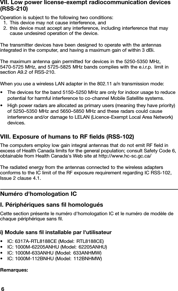 VII.Lowpowerlicense-exemptradiocommunicationdevices(RSS-210)Operationissubjecttothefollowingtwoconditions:1.Thisdevicemaynotcauseinterference,and2.thisdevicemustacceptanyinterference,includinginterferencethatmaycauseundesiredoperationofthedevice.Thetransmitterdeviceshavebeendesignedtooperatewiththeantennasintegratedinthecomputer,andhavingamaximumgainofwithin3dBi.Themaximumantennagainpermittedfordevicesinthe5250-5350MHz,5470-5725MHz,and5725-5825MHzbandscomplieswiththee.i.r.p.limitinsectionA9.2ofRSS-210.WhenyouuseawirelessLANadapterinthe802.11a/ntransmissionmode:•Thedevicesfortheband5150–5250MHzareonlyforindoorusagetoreducepotentialforharmfulinterferencetoco-channelMobileSatellitesystems.•Highpowerradarsareallocatedasprimaryusers(meaningtheyhavepriority)of5250–5350MHzand5650–5850MHzandtheseradarscouldcauseinterferenceand/ordamagetoLELAN(Licence-ExemptLocalAreaNetwork)devices.VIII.ExposureofhumanstoRFelds(RSS-102)ThecomputersemploylowgainintegralantennasthatdonotemitRFeldinexcessofHealthCanadalimitsforthegeneralpopulation;consultSafetyCode6,obtainablefromHealthCanada&apos;sWebsiteathttp://www.hc-sc.gc.ca/TheradiatedenergyfromtheantennasconnectedtothewirelessadaptersconformstotheIClimitoftheRFexposurerequirementregardingICRSS-102,Issue2clause4.1.Numérod&apos;homologationICI.PériphériquessanslhomologuésCettesectionprésentelenumérod&apos;homologationICetlenumérodemodèledechaquepériphériquesansl.i)Modulesanslinstallableparl&apos;utilisateur•IC:6317A-RTL8188CE(Model:RTL8188CE)•IC:1000M-62205ANHU(Model:62205ANHU)•IC:1000M-633ANHU(Model:633ANHMW)•IC:1000M-112BNHU(Model:112BNHMW)Remarques:6