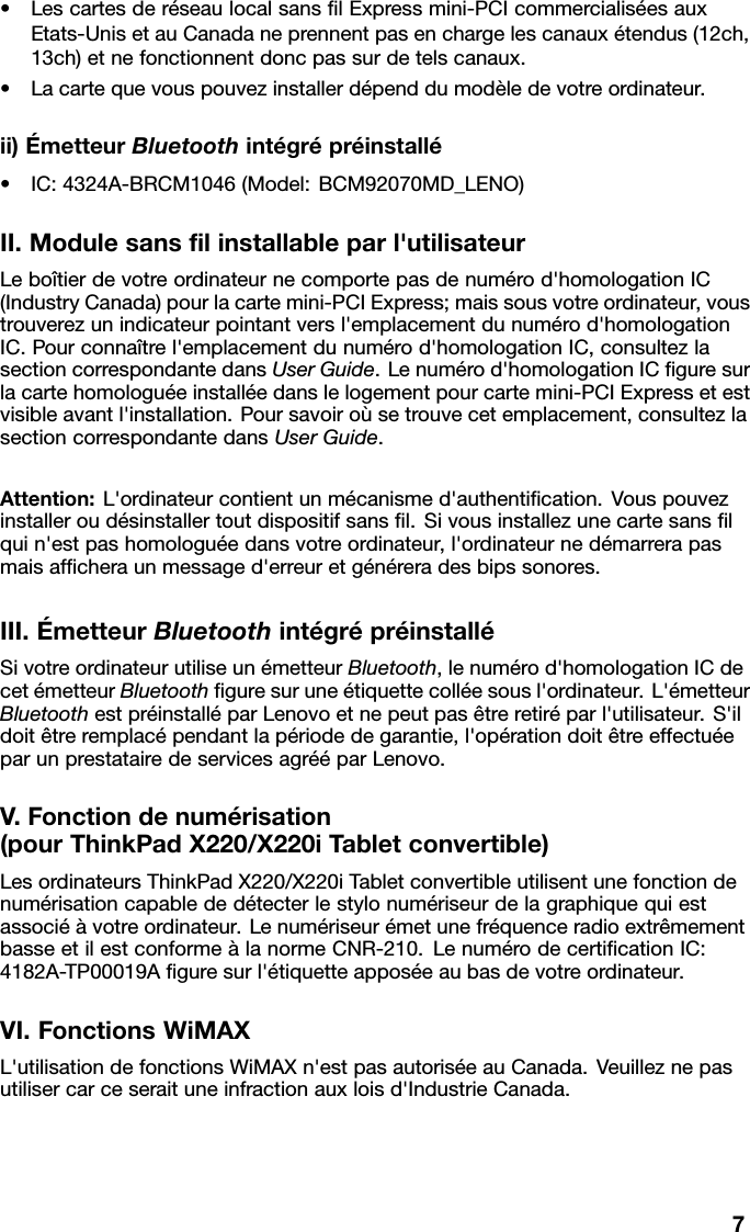 •LescartesderéseaulocalsanslExpressmini-PCIcommercialiséesauxEtats-UnisetauCanadaneprennentpasenchargelescanauxétendus(12ch,13ch)etnefonctionnentdoncpassurdetelscanaux.•Lacartequevouspouvezinstallerdépenddumodèledevotreordinateur.ii)ÉmetteurBluetoothintégrépréinstallé•IC:4324A-BRCM1046(Model:BCM92070MD_LENO)II.Modulesanslinstallableparl&apos;utilisateurLeboîtierdevotreordinateurnecomportepasdenumérod&apos;homologationIC(IndustryCanada)pourlacartemini-PCIExpress;maissousvotreordinateur,voustrouverezunindicateurpointantversl&apos;emplacementdunumérod&apos;homologationIC.Pourconnaîtrel&apos;emplacementdunumérod&apos;homologationIC,consultezlasectioncorrespondantedansUserGuide.Lenumérod&apos;homologationICguresurlacartehomologuéeinstalléedanslelogementpourcartemini-PCIExpressetestvisibleavantl&apos;installation.Poursavoiroùsetrouvecetemplacement,consultezlasectioncorrespondantedansUserGuide.Attention:L&apos;ordinateurcontientunmécanismed&apos;authentication.Vouspouvezinstalleroudésinstallertoutdispositifsansl.Sivousinstallezunecartesanslquin&apos;estpashomologuéedansvotreordinateur,l&apos;ordinateurnedémarrerapasmaisafcheraunmessaged&apos;erreuretgénéreradesbipssonores.III.ÉmetteurBluetoothintégrépréinstalléSivotreordinateurutiliseunémetteurBluetooth,lenumérod&apos;homologationICdecetémetteurBluetoothguresuruneétiquettecolléesousl&apos;ordinateur.L&apos;émetteurBluetoothestpréinstalléparLenovoetnepeutpasêtreretiréparl&apos;utilisateur.S&apos;ildoitêtreremplacépendantlapériodedegarantie,l&apos;opérationdoitêtreeffectuéeparunprestatairedeservicesagrééparLenovo.V.Fonctiondenumérisation(pourThinkPadX220/X220iTabletconvertible)LesordinateursThinkPadX220/X220iTabletconvertibleutilisentunefonctiondenumérisationcapablededétecterlestylonumériseurdelagraphiquequiestassociéàvotreordinateur.LenumériseurémetunefréquenceradioextrêmementbasseetilestconformeàlanormeCNR-210.LenumérodecerticationIC:4182A-TP00019Aguresurl&apos;étiquetteapposéeaubasdevotreordinateur.VI.FonctionsWiMAXL&apos;utilisationdefonctionsWiMAXn&apos;estpasautoriséeauCanada.Veuilleznepasutilisercarceseraituneinfractionauxloisd&apos;IndustrieCanada.7