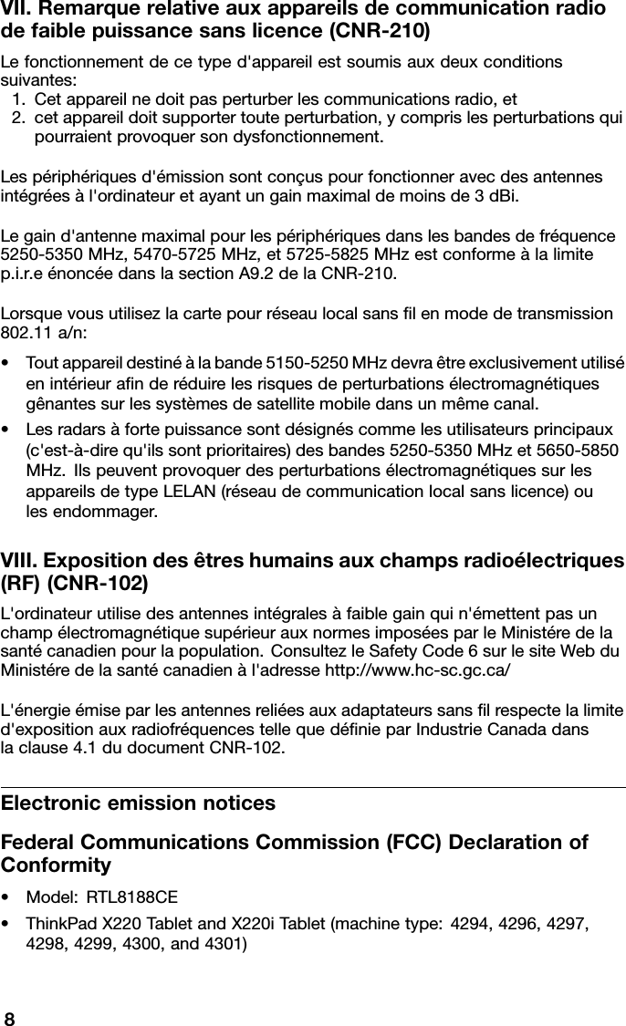 VII.Remarquerelativeauxappareilsdecommunicationradiodefaiblepuissancesanslicence(CNR-210)Lefonctionnementdecetyped&apos;appareilestsoumisauxdeuxconditionssuivantes:1.Cetappareilnedoitpasperturberlescommunicationsradio,et2.cetappareildoitsupportertouteperturbation,ycomprislesperturbationsquipourraientprovoquersondysfonctionnement.Lespériphériquesd&apos;émissionsontconçuspourfonctionneravecdesantennesintégréesàl&apos;ordinateuretayantungainmaximaldemoinsde3dBi.Legaind&apos;antennemaximalpourlespériphériquesdanslesbandesdefréquence5250-5350MHz,5470-5725MHz,et5725-5825MHzestconformeàlalimitep.i.r.eénoncéedanslasectionA9.2delaCNR-210.Lorsquevousutilisezlacartepourréseaulocalsanslenmodedetransmission802.11a/n:•Toutappareildestinéàlabande5150-5250MHzdevraêtreexclusivementutiliséenintérieuranderéduirelesrisquesdeperturbationsélectromagnétiquesgênantessurlessystèmesdesatellitemobiledansunmêmecanal.•Lesradarsàfortepuissancesontdésignéscommelesutilisateursprincipaux(c&apos;est-à-direqu&apos;ilssontprioritaires)desbandes5250-5350MHzet5650-5850MHz.IlspeuventprovoquerdesperturbationsélectromagnétiquessurlesappareilsdetypeLELAN(réseaudecommunicationlocalsanslicence)oulesendommager.VIII.Expositiondesêtreshumainsauxchampsradioélectriques(RF)(CNR-102)L&apos;ordinateurutilisedesantennesintégralesàfaiblegainquin&apos;émettentpasunchampélectromagnétiquesupérieurauxnormesimposéesparleMinistéredelasantécanadienpourlapopulation.ConsultezleSafetyCode6surlesiteWebduMinistéredelasantécanadienàl&apos;adressehttp://www.hc-sc.gc.ca/L&apos;énergieémiseparlesantennesreliéesauxadaptateurssanslrespectelalimited&apos;expositionauxradiofréquencestellequedénieparIndustrieCanadadanslaclause4.1dudocumentCNR-102.ElectronicemissionnoticesFederalCommunicationsCommission(FCC)DeclarationofConformity•Model:RTL8188CE•ThinkPadX220TabletandX220iTablet(machinetype:4294,4296,4297,4298,4299,4300,and4301)8