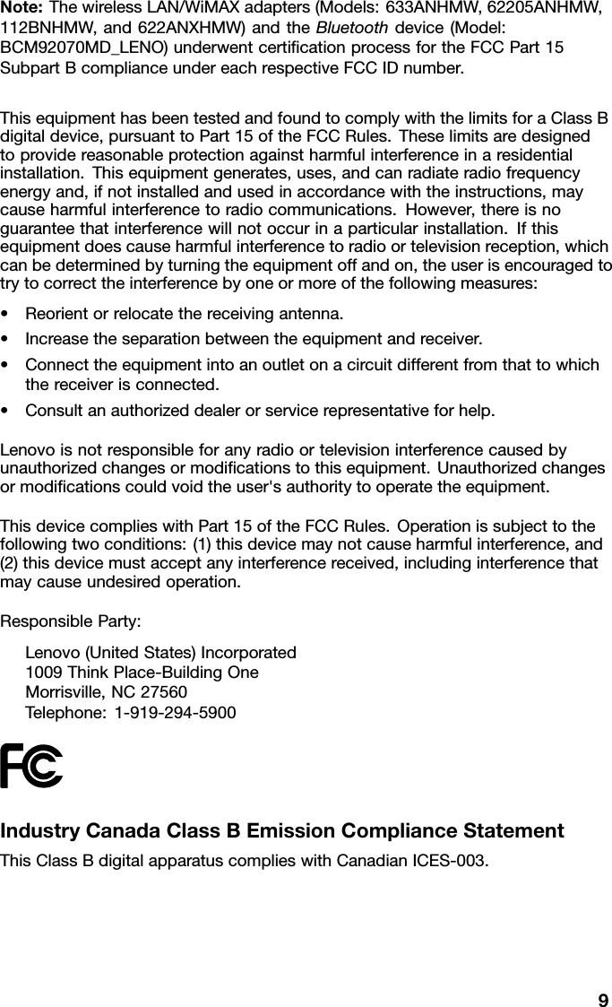 Note:ThewirelessLAN/WiMAXadapters(Models:633ANHMW,62205ANHMW,112BNHMW,and622ANXHMW)andtheBluetoothdevice(Model:BCM92070MD_LENO)underwentcerticationprocessfortheFCCPart15SubpartBcomplianceundereachrespectiveFCCIDnumber.ThisequipmenthasbeentestedandfoundtocomplywiththelimitsforaClassBdigitaldevice,pursuanttoPart15oftheFCCRules.Theselimitsaredesignedtoprovidereasonableprotectionagainstharmfulinterferenceinaresidentialinstallation.Thisequipmentgenerates,uses,andcanradiateradiofrequencyenergyand,ifnotinstalledandusedinaccordancewiththeinstructions,maycauseharmfulinterferencetoradiocommunications.However,thereisnoguaranteethatinterferencewillnotoccurinaparticularinstallation.Ifthisequipmentdoescauseharmfulinterferencetoradioortelevisionreception,whichcanbedeterminedbyturningtheequipmentoffandon,theuserisencouragedtotrytocorrecttheinterferencebyoneormoreofthefollowingmeasures:•Reorientorrelocatethereceivingantenna.•Increasetheseparationbetweentheequipmentandreceiver.•Connecttheequipmentintoanoutletonacircuitdifferentfromthattowhichthereceiverisconnected.•Consultanauthorizeddealerorservicerepresentativeforhelp.Lenovoisnotresponsibleforanyradioortelevisioninterferencecausedbyunauthorizedchangesormodicationstothisequipment.Unauthorizedchangesormodicationscouldvoidtheuser&apos;sauthoritytooperatetheequipment.ThisdevicecomplieswithPart15oftheFCCRules.Operationissubjecttothefollowingtwoconditions:(1)thisdevicemaynotcauseharmfulinterference,and(2)thisdevicemustacceptanyinterferencereceived,includinginterferencethatmaycauseundesiredoperation.ResponsibleParty:Lenovo(UnitedStates)Incorporated1009ThinkPlace-BuildingOneMorrisville,NC27560Telephone:1-919-294-5900IndustryCanadaClassBEmissionComplianceStatementThisClassBdigitalapparatuscomplieswithCanadianICES-003.9