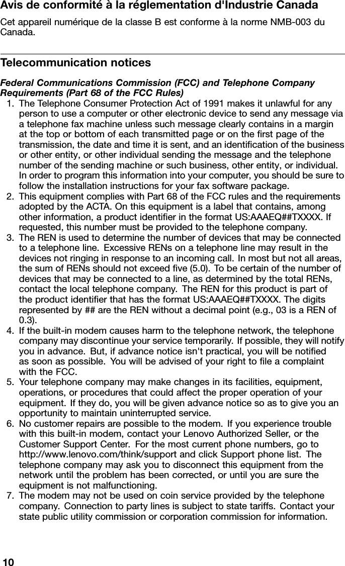 Avisdeconformitéàlaréglementationd&apos;IndustrieCanadaCetappareilnumériquedelaclasseBestconformeàlanormeNMB-003duCanada.TelecommunicationnoticesFederalCommunicationsCommission(FCC)andTelephoneCompanyRequirements(Part68oftheFCCRules)1.TheTelephoneConsumerProtectionActof1991makesitunlawfulforanypersontouseacomputerorotherelectronicdevicetosendanymessageviaatelephonefaxmachineunlesssuchmessageclearlycontainsinamarginatthetoporbottomofeachtransmittedpageorontherstpageofthetransmission,thedateandtimeitissent,andanidenticationofthebusinessorotherentity,orotherindividualsendingthemessageandthetelephonenumberofthesendingmachineorsuchbusiness,otherentity,orindividual.Inordertoprogramthisinformationintoyourcomputer,youshouldbesuretofollowtheinstallationinstructionsforyourfaxsoftwarepackage.2.ThisequipmentcomplieswithPart68oftheFCCrulesandtherequirementsadoptedbytheACTA.Onthisequipmentisalabelthatcontains,amongotherinformation,aproductidentierintheformatUS:AAAEQ##TXXXX.Ifrequested,thisnumbermustbeprovidedtothetelephonecompany.3.TheRENisusedtodeterminethenumberofdevicesthatmaybeconnectedtoatelephoneline.ExcessiveRENsonatelephonelinemayresultinthedevicesnotringinginresponsetoanincomingcall.Inmostbutnotallareas,thesumofRENsshouldnotexceedve(5.0).Tobecertainofthenumberofdevicesthatmaybeconnectedtoaline,asdeterminedbythetotalRENs,contactthelocaltelephonecompany.TheRENforthisproductispartoftheproductidentierthathastheformatUS:AAAEQ##TXXXX.Thedigitsrepresentedby##aretheRENwithoutadecimalpoint(e.g.,03isaRENof0.3).4.Ifthebuilt-inmodemcausesharmtothetelephonenetwork,thetelephonecompanymaydiscontinueyourservicetemporarily.Ifpossible,theywillnotifyyouinadvance.But,ifadvancenoticeisn&apos;tpractical,youwillbenotiedassoonaspossible.YouwillbeadvisedofyourrighttoleacomplaintwiththeFCC.5.Yourtelephonecompanymaymakechangesinitsfacilities,equipment,operations,orproceduresthatcouldaffecttheproperoperationofyourequipment.Iftheydo,youwillbegivenadvancenoticesoastogiveyouanopportunitytomaintainuninterruptedservice.6.Nocustomerrepairsarepossibletothemodem.Ifyouexperiencetroublewiththisbuilt-inmodem,contactyourLenovoAuthorizedSeller,ortheCustomerSupportCenter.Forthemostcurrentphonenumbers,gotohttp://www.lenovo.com/think/supportandclickSupportphonelist.Thetelephonecompanymayaskyoutodisconnectthisequipmentfromthenetworkuntiltheproblemhasbeencorrected,oruntilyouaresuretheequipmentisnotmalfunctioning.7.Themodemmaynotbeusedoncoinserviceprovidedbythetelephonecompany.Connectiontopartylinesissubjecttostatetariffs.Contactyourstatepublicutilitycommissionorcorporationcommissionforinformation.10