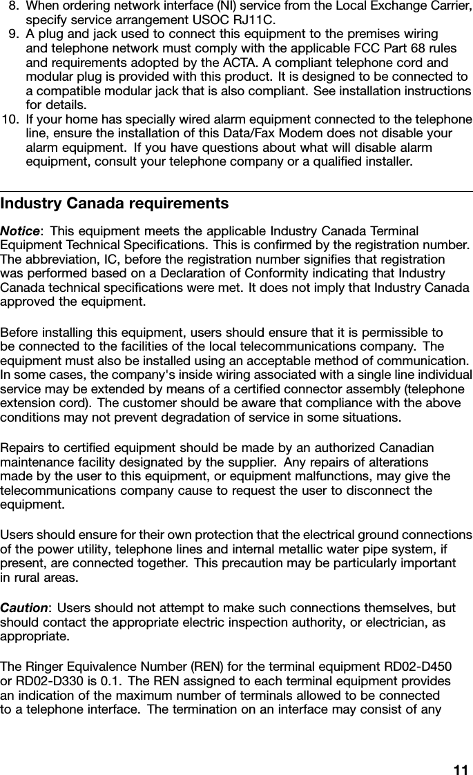 8.Whenorderingnetworkinterface(NI)servicefromtheLocalExchangeCarrier,specifyservicearrangementUSOCRJ11C.9.AplugandjackusedtoconnectthisequipmenttothepremiseswiringandtelephonenetworkmustcomplywiththeapplicableFCCPart68rulesandrequirementsadoptedbytheACTA.Acomplianttelephonecordandmodularplugisprovidedwiththisproduct.Itisdesignedtobeconnectedtoacompatiblemodularjackthatisalsocompliant.Seeinstallationinstructionsfordetails.10.Ifyourhomehasspeciallywiredalarmequipmentconnectedtothetelephoneline,ensuretheinstallationofthisData/FaxModemdoesnotdisableyouralarmequipment.Ifyouhavequestionsaboutwhatwilldisablealarmequipment,consultyourtelephonecompanyoraqualiedinstaller.IndustryCanadarequirementsNotice:ThisequipmentmeetstheapplicableIndustryCanadaTerminalEquipmentTechnicalSpecications.Thisisconrmedbytheregistrationnumber.Theabbreviation,IC,beforetheregistrationnumbersigniesthatregistrationwasperformedbasedonaDeclarationofConformityindicatingthatIndustryCanadatechnicalspecicationsweremet.ItdoesnotimplythatIndustryCanadaapprovedtheequipment.Beforeinstallingthisequipment,usersshouldensurethatitispermissibletobeconnectedtothefacilitiesofthelocaltelecommunicationscompany.Theequipmentmustalsobeinstalledusinganacceptablemethodofcommunication.Insomecases,thecompany&apos;sinsidewiringassociatedwithasinglelineindividualservicemaybeextendedbymeansofacertiedconnectorassembly(telephoneextensioncord).Thecustomershouldbeawarethatcompliancewiththeaboveconditionsmaynotpreventdegradationofserviceinsomesituations.RepairstocertiedequipmentshouldbemadebyanauthorizedCanadianmaintenancefacilitydesignatedbythesupplier.Anyrepairsofalterationsmadebytheusertothisequipment,orequipmentmalfunctions,maygivethetelecommunicationscompanycausetorequesttheusertodisconnecttheequipment.Usersshouldensurefortheirownprotectionthattheelectricalgroundconnectionsofthepowerutility,telephonelinesandinternalmetallicwaterpipesystem,ifpresent,areconnectedtogether.Thisprecautionmaybeparticularlyimportantinruralareas.Caution:Usersshouldnotattempttomakesuchconnectionsthemselves,butshouldcontacttheappropriateelectricinspectionauthority,orelectrician,asappropriate.TheRingerEquivalenceNumber(REN)fortheterminalequipmentRD02-D450orRD02-D330is0.1.TheRENassignedtoeachterminalequipmentprovidesanindicationofthemaximumnumberofterminalsallowedtobeconnectedtoatelephoneinterface.Theterminationonaninterfacemayconsistofany11