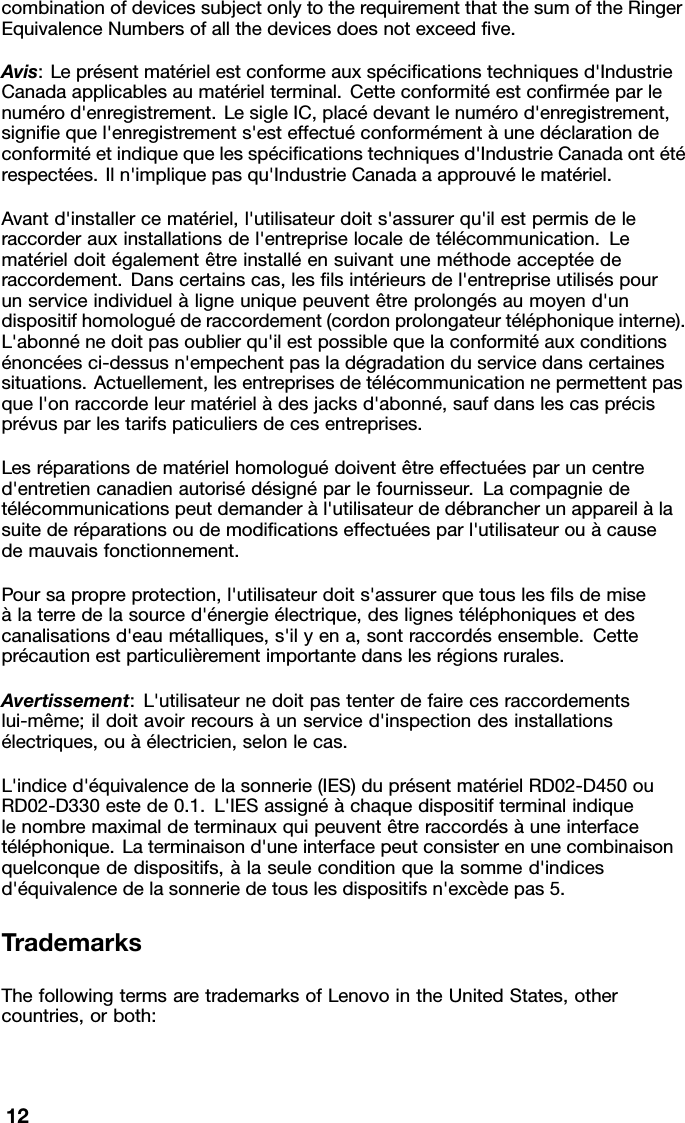 combinationofdevicessubjectonlytotherequirementthatthesumoftheRingerEquivalenceNumbersofallthedevicesdoesnotexceedve.Avis:Leprésentmatérielestconformeauxspécicationstechniquesd&apos;IndustrieCanadaapplicablesaumatérielterminal.Cetteconformitéestconrméeparlenumérod&apos;enregistrement.LesigleIC,placédevantlenumérod&apos;enregistrement,signiequel&apos;enregistrements&apos;esteffectuéconformémentàunedéclarationdeconformitéetindiquequelesspécicationstechniquesd&apos;IndustrieCanadaontétérespectées.Iln&apos;impliquepasqu&apos;IndustrieCanadaaapprouvélematériel.Avantd&apos;installercematériel,l&apos;utilisateurdoits&apos;assurerqu&apos;ilestpermisdeleraccorderauxinstallationsdel&apos;entrepriselocaledetélécommunication.Lematérieldoitégalementêtreinstalléensuivantuneméthodeacceptéederaccordement.Danscertainscas,leslsintérieursdel&apos;entrepriseutiliséspourunserviceindividuelàligneuniquepeuventêtreprolongésaumoyend&apos;undispositifhomologuéderaccordement(cordonprolongateurtéléphoniqueinterne).L&apos;abonnénedoitpasoublierqu&apos;ilestpossiblequelaconformitéauxconditionsénoncéesci-dessusn&apos;empechentpasladégradationduservicedanscertainessituations.Actuellement,lesentreprisesdetélécommunicationnepermettentpasquel&apos;onraccordeleurmatérielàdesjacksd&apos;abonné,saufdanslescasprécisprévusparlestarifspaticuliersdecesentreprises.Lesréparationsdematérielhomologuédoiventêtreeffectuéesparuncentred&apos;entretiencanadienautorisédésignéparlefournisseur.Lacompagniedetélécommunicationspeutdemanderàl&apos;utilisateurdedébrancherunappareilàlasuitederéparationsoudemodicationseffectuéesparl&apos;utilisateurouàcausedemauvaisfonctionnement.Poursapropreprotection,l&apos;utilisateurdoits&apos;assurerquetousleslsdemiseàlaterredelasourced&apos;énergieélectrique,deslignestéléphoniquesetdescanalisationsd&apos;eaumétalliques,s&apos;ilyena,sontraccordésensemble.Cetteprécautionestparticulièrementimportantedanslesrégionsrurales.Avertissement:L&apos;utilisateurnedoitpastenterdefairecesraccordementslui-même;ildoitavoirrecoursàunserviced&apos;inspectiondesinstallationsélectriques,ouàélectricien,selonlecas.L&apos;indiced&apos;équivalencedelasonnerie(IES)duprésentmatérielRD02-D450ouRD02-D330estede0.1.L&apos;IESassignéàchaquedispositifterminalindiquelenombremaximaldeterminauxquipeuventêtreraccordésàuneinterfacetéléphonique.Laterminaisond&apos;uneinterfacepeutconsisterenunecombinaisonquelconquededispositifs,àlaseuleconditionquelasommed&apos;indicesd&apos;équivalencedelasonneriedetouslesdispositifsn&apos;excèdepas5.TrademarksThefollowingtermsaretrademarksofLenovointheUnitedStates,othercountries,orboth:12