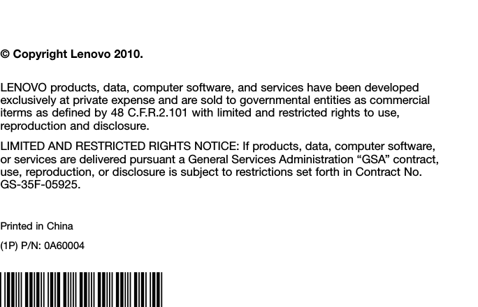 ©CopyrightLenovo2010.LENOVOproducts,data,computersoftware,andserviceshavebeendevelopedexclusivelyatprivateexpenseandaresoldtogovernmentalentitiesascommercialitermsasdenedby48C.F.R.2.101withlimitedandrestrictedrightstouse,reproductionanddisclosure.LIMITEDANDRESTRICTEDRIGHTSNOTICE:Ifproducts,data,computersoftware,orservicesaredeliveredpursuantaGeneralServicesAdministration“GSA”contract,use,reproduction,ordisclosureissubjecttorestrictionssetforthinContractNo.GS-35F-05925.PrintedinChina(1P)P/N:0A60004*0A60004*