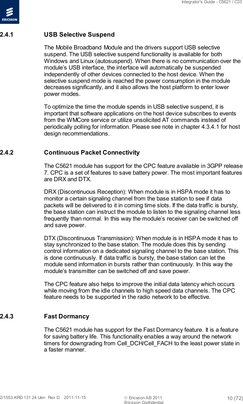  Integrator&apos;s Guide - C5621 / C33   2/1553-KRD 131 24 Uen  Rev  D    2011-11-15  Ericsson AB 2011 10 (72)  Ericsson Confidential   2.4.1 USB Selective Suspend The Mobile Broadband Module and the drivers support USB selective suspend. The USB selective suspend functionality is available for both Windows and Linux (autosuspend). When there is no communication over the module’s USB interface, the interface will automatically be suspended independently of other devices connected to the host device. When the selective suspend mode is reached the power consumption in the module decreases significantly, and it also allows the host platform to enter lower power modes. To optimize the time the module spends in USB selective suspend, it is important that software applications on the host device subscribes to events from the WMCore service or utilize unsolicited AT commands instead of periodically polling for information. Please see note in chapter 4.3.4.1 for host design recommendations.  2.4.2 Continuous Packet Connectivity The C5621 module has support for the CPC feature available in 3GPP release 7. CPC is a set of features to save battery power. The most important features are DRX and DTX. DRX (Discontinuous Reception): When module is in HSPA mode it has to monitor a certain signaling channel from the base station to see if data packets will be delivered to it in coming time slots. If the data traffic is bursty, the base station can instruct the module to listen to the signaling channel less frequently than normal. In this way the module’s receiver can be switched off and save power. DTX (Discontinuous Transmission): When module is in HSPA mode it has to stay synchronized to the base station. The module does this by sending control information on a dedicated signaling channel to the base station. This is done continuously. If data traffic is bursty, the base station can let the module send information in bursts rather than continuously. In this way the module’s transmitter can be switched off and save power. The CPC feature also helps to improve the initial data latency which occurs while moving from the idle channels to high speed data channels. The CPC feature needs to be supported in the radio network to be effective. 2.4.3  Fast Dormancy The C5621 module has support for the Fast Dormancy feature. It is a feature for saving battery life. This functionality enables a way around the network timers for downgrading from Cell_DCH/Cell_FACH to the least power state in a faster manner.  