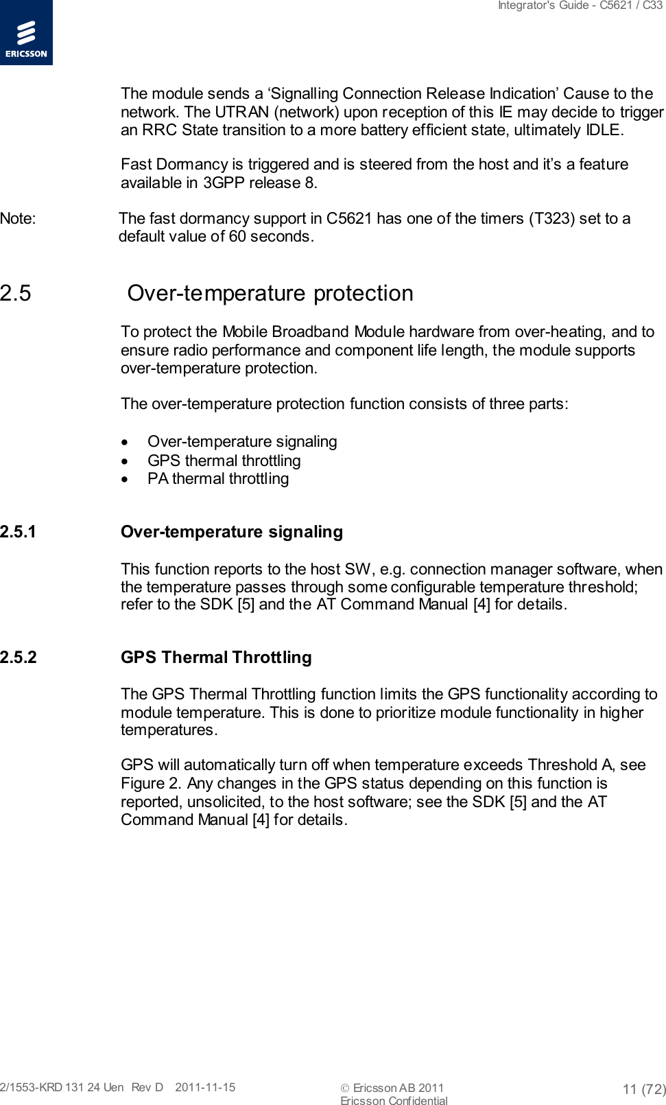  Integrator&apos;s Guide - C5621 / C33   2/1553-KRD 131 24 Uen  Rev  D    2011-11-15  Ericsson AB 2011 11 (72)  Ericsson Confidential   The module sends a ‘Signalling Connection Release Indication’ Cause to the network. The UTRAN (network) upon reception of this IE may decide to trigger an RRC State transition to a more battery efficient state, ultimately IDLE. Fast Dormancy is triggered and is steered from the host and it’s a feature available in 3GPP release 8. Note:         The fast dormancy support in C5621 has one of the timers (T323) set to a default value of 60 seconds. 2.5   Over-temperature protection To protect the Mobile Broadband Module hardware from over-heating, and to ensure radio performance and component life length, the module supports over-temperature protection. The over-temperature protection function consists of three parts:  • Over-temperature signaling • GPS thermal throttling • PA thermal throttling 2.5.1 Over-temperature signaling This function reports to the host SW, e.g. connection manager software, when the temperature passes through some configurable temperature threshold; refer to the SDK [5] and the AT Command Manual [4] for details. 2.5.2 GPS Thermal Throttling The GPS Thermal Throttling function limits the GPS functionality according to module temperature. This is done to prioritize module functionality in higher temperatures. GPS will automatically turn off when temperature exceeds Threshold A, see Figure 2. Any changes in the GPS status depending on this function is reported, unsolicited, to the host software; see the SDK [5] and the AT Command Manual [4] for details. 