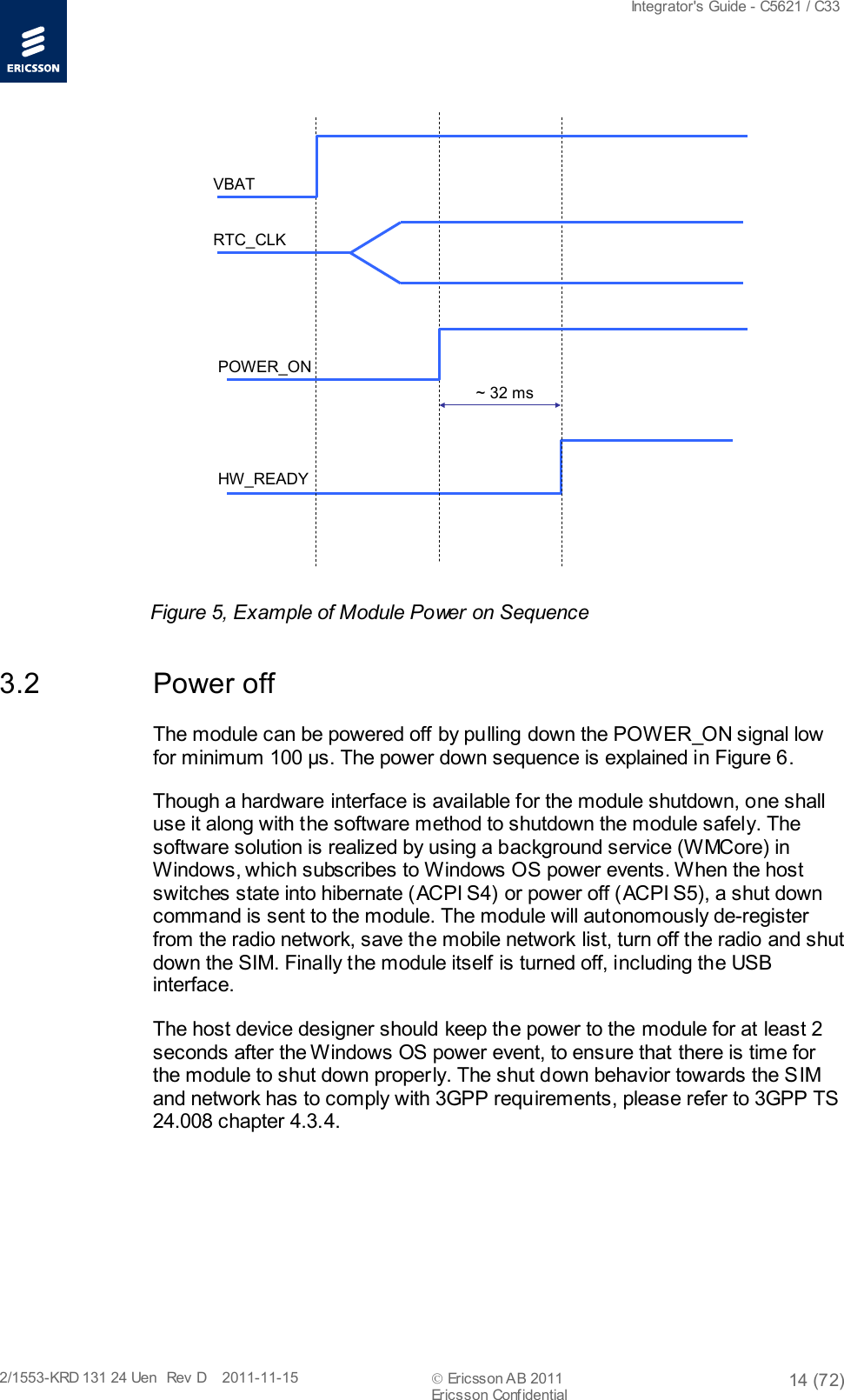  Integrator&apos;s Guide - C5621 / C33   2/1553-KRD 131 24 Uen  Rev  D    2011-11-15  Ericsson AB 2011 14 (72)  Ericsson Confidential   ~ 32 msHW_READYPOWER_ONRTC_CLKVBAT Figure 5, Example of Module Power on Sequence 3.2 Power off The module can be powered off by pulling down the POWER_ON signal low for minimum 100 μs. The power down sequence is explained in Figure 6. Though a hardware interface is available for the module shutdown, one shall use it along with the software method to shutdown the module safely. The software solution is realized by using a background service (WMCore) in Windows, which subscribes to Windows OS power events. When the host switches state into hibernate (ACPI S4) or power off (ACPI S5), a shut down command is sent to the module. The module will autonomously de-register from the radio network, save the mobile network list, turn off the radio and shut down the SIM. Finally the module itself is turned off, including the USB interface. The host device designer should keep the power to the module for at least 2 seconds after the Windows OS power event, to ensure that there is time for the module to shut down properly. The shut down behavior towards the SIM and network has to comply with 3GPP requirements, please refer to 3GPP TS 24.008 chapter 4.3.4. 