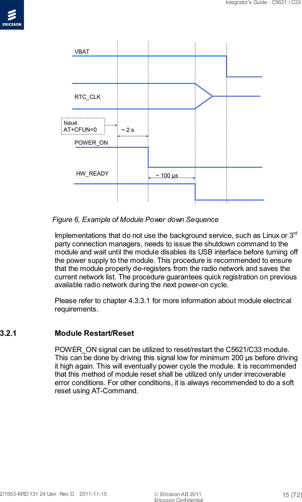  Integrator&apos;s Guide - C5621 / C33   2/1553-KRD 131 24 Uen  Rev  D    2011-11-15  Ericsson AB 2011 15 (72)  Ericsson Confidential   ~ 100 μsHW_READYPOWER_ONRTC_CLKVBATIssue AT+CFUN=0 ~ 2 s Figure 6, Example of Module Power down Sequence Implementations that do not use the background service, such as Linux or 3rd party connection managers, needs to issue the shutdown command to the module and wait until the module disables its USB interface before turning off the power supply to the module. This procedure is recommended to ensure that the module properly de-registers from the radio network and saves the current network list. The procedure guarantees quick registration on previous available radio network during the next power-on cycle. Please refer to chapter 4.3.3.1 for more information about module electrical requirements. 3.2.1 Module Restart/Reset POWER_ON signal can be utilized to reset/restart the C5621/C33 module. This can be done by driving this signal low for minimum 200 μs before driving it high again. This will eventually power cycle the module. It is recommended that this method of module reset shall be utilized only under irrecoverable error conditions. For other conditions, it is always recommended to do a soft reset using AT-Command. 