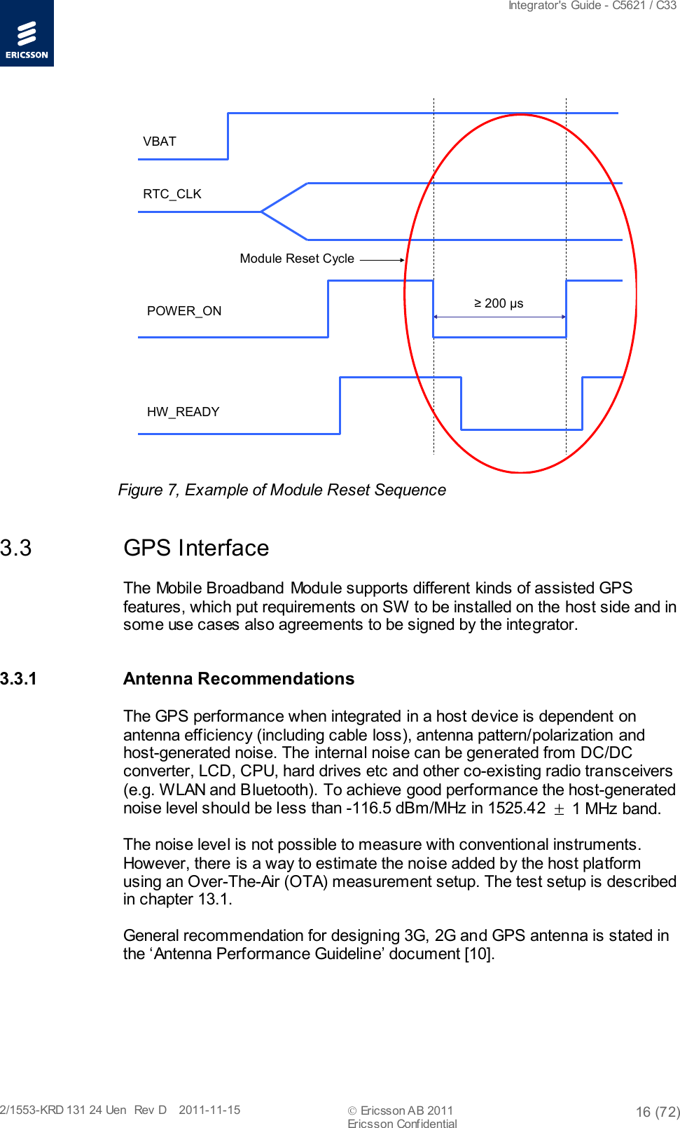  Integrator&apos;s Guide - C5621 / C33   2/1553-KRD 131 24 Uen  Rev  D    2011-11-15  Ericsson AB 2011 16 (72)  Ericsson Confidential   ≥200 μsHW_READYPOWER_ONRTC_CLKVBATModule Reset Cycle Figure 7, Example of Module Reset Sequence 3.3 GPS Interface The Mobile Broadband Module supports different kinds of assisted GPS features, which put requirements on SW to be installed on the host side and in some use cases also agreements to be signed by the integrator. 3.3.1 Antenna Recommendations   The GPS performance when integrated in a host device is dependent on antenna efficiency (including cable loss), antenna pattern/polarization and host-generated noise. The internal noise can be generated from DC/DC converter, LCD, CPU, hard drives etc and other co-existing radio transceivers (e.g. WLAN and Bluetooth). To achieve good performance the host-generated noise level should be less than -116.5 dBm/MHz in 1525.42 ± 1 MHz band. The noise level is not possible to measure with conventional instruments. However, there is a way to estimate the noise added by the host platform using an Over-The-Air (OTA) measurement setup. The test setup is described in chapter 13.1. General recommendation for designing 3G, 2G and GPS antenna is stated in the ‘Antenna Performance Guideline’ document [10]. 