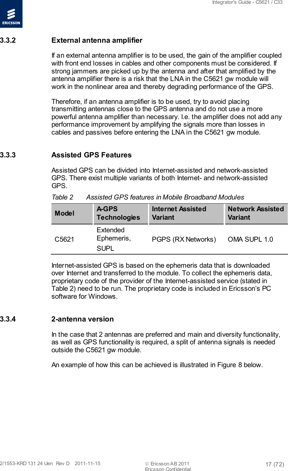  Integrator&apos;s Guide - C5621 / C33   2/1553-KRD 131 24 Uen  Rev  D    2011-11-15  Ericsson AB 2011 17 (72)  Ericsson Confidential   3.3.2 External antenna amplifier If an external antenna amplifier is to be used, the gain of the amplifier coupled with front end losses in cables and other components must be considered. If strong jammers are picked up by the antenna and after that amplified by the antenna amplifier there is a risk that the LNA in the C5621 gw module will work in the nonlinear area and thereby degrading performance of the GPS. Therefore, if an antenna amplifier is to be used, try to avoid placing transmitting antennas close to the GPS antenna and do not use a more powerful antenna amplifier than necessary. I.e. the amplifier does not add any performance improvement by amplifying the signals more than losses in cables and passives before entering the LNA in the C5621 gw module. 3.3.3 Assisted GPS Features Assisted GPS can be divided into Internet-assisted and network-assisted GPS. There exist multiple variants of both Internet- and network-assisted GPS.  Table 2  Assisted GPS features in Mobile Broadband Modules M ode l A-GPS Technologies Internet Assisted Variant Network Assisted Variant C5621 Extended Ephemeris, SUPL PGPS (RX Networks) OMA SUPL 1.0 Internet-assisted GPS is based on the ephemeris data that is downloaded over Internet and transferred to the module. To collect the ephemeris data, proprietary code of the provider of the Internet-assisted service (stated in Table 2) need to be run. The proprietary code is included in Ericsson’s PC software for Windows.  3.3.4  2-antenna version In the case that 2 antennas are preferred and main and diversity functionality, as well as GPS functionality is required, a split of antenna signals is needed outside the C5621 gw module.  An example of how this can be achieved is illustrated in Figure 8 below.  