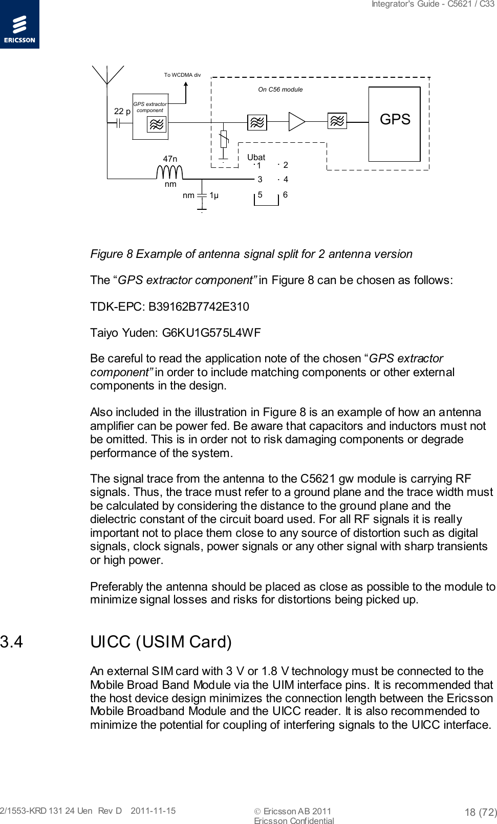  Integrator&apos;s Guide - C5621 / C33   2/1553-KRD 131 24 Uen  Rev  D    2011-11-15  Ericsson AB 2011 18 (72)  Ericsson Confidential   GPS 1μ22 pnm47nnm123 456UbatOn C56 moduleTo WCDMA divGPS extractorcomponent  Figure 8 Example of antenna signal split for 2 antenna version The “GPS extractor component” in Figure 8 can be chosen as follows: TDK-EPC: B39162B7742E310 Taiyo Yuden: G6KU1G575L4WF Be careful to read the application note of the chosen “GPS extractor component” in order to include matching components or other external components in the design. Also included in the illustration in Figure 8 is an example of how an antenna amplifier can be power fed. Be aware that capacitors and inductors must not be omitted. This is in order not to risk damaging components or degrade performance of the system. The signal trace from the antenna to the C5621 gw module is carrying RF signals. Thus, the trace must refer to a ground plane and the trace width must be calculated by considering the distance to the ground plane and the dielectric constant of the circuit board used. For all RF signals it is really important not to place them close to any source of distortion such as digital signals, clock signals, power signals or any other signal with sharp transients or high power.  Preferably the antenna should be placed as close as possible to the module to minimize signal losses and risks for distortions being picked up. 3.4 UICC (USIM Card) An external SIM card with 3 V or 1.8 V technology must be connected to the Mobile Broad Band Module via the UIM interface pins. It is recommended that the host device design minimizes the connection length between the Ericsson Mobile Broadband Module and the UICC reader. It is also recommended to minimize the potential for coupling of interfering signals to the UICC interface. 