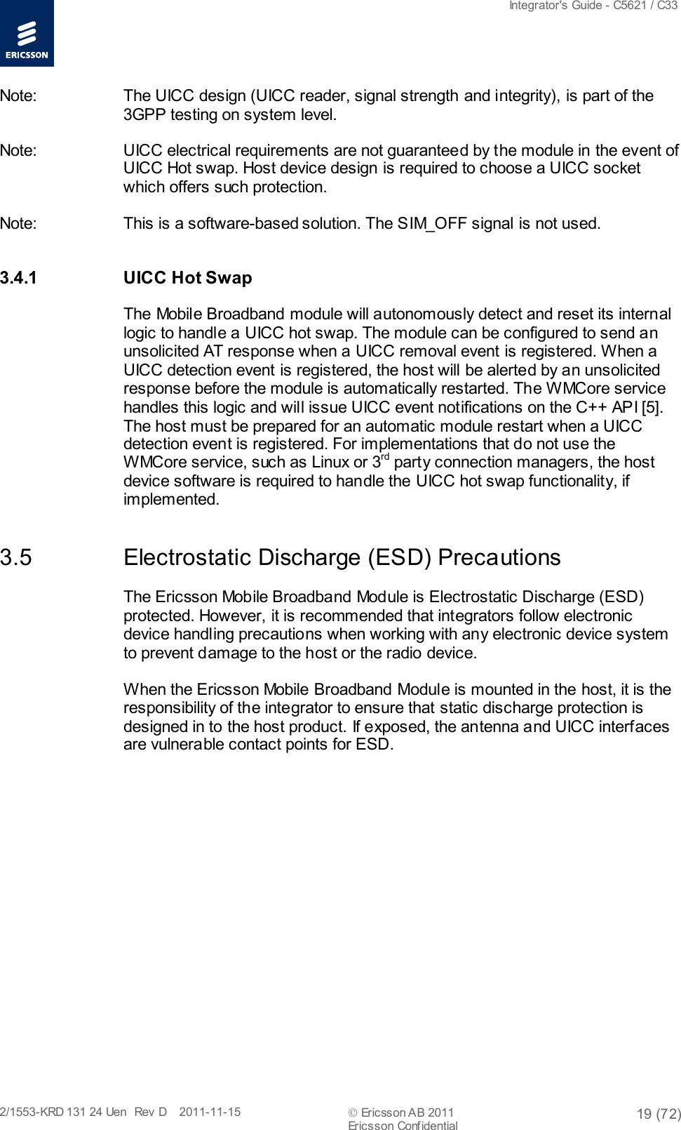  Integrator&apos;s Guide - C5621 / C33   2/1553-KRD 131 24 Uen  Rev  D    2011-11-15  Ericsson AB 2011 19 (72)  Ericsson Confidential   Note: The UICC design (UICC reader, signal strength and integrity), is part of the 3GPP testing on system level. Note: UICC electrical requirements are not guaranteed by the module in the event of UICC Hot swap. Host device design is required to choose a UICC socket which offers such protection. Note: This is a software-based solution. The SIM_OFF signal is not used. 3.4.1 UICC Hot Swap The Mobile Broadband module will autonomously detect and reset its internal logic to handle a UICC hot swap. The module can be configured to send an unsolicited AT response when a UICC removal event is registered. When a UICC detection event is registered, the host will be alerted by an unsolicited response before the module is automatically restarted. The WMCore service handles this logic and will issue UICC event notifications on the C++ API [5]. The host must be prepared for an automatic module restart when a UICC detection event is registered. For implementations that do not use the WMCore service, such as Linux or 3rd party connection managers, the host device software is required to handle the UICC hot swap functionality, if implemented. 3.5 Electrostatic Discharge (ESD) Precautions The Ericsson Mobile Broadband Module is Electrostatic Discharge (ESD) protected. However, it is recommended that integrators follow electronic device handling precautions when working with any electronic device system to prevent damage to the host or the radio device.  When the Ericsson Mobile Broadband Module is mounted in the host, it is the responsibility of the integrator to ensure that static discharge protection is designed in to the host product. If exposed, the antenna and UICC interfaces are vulnerable contact points for ESD.  