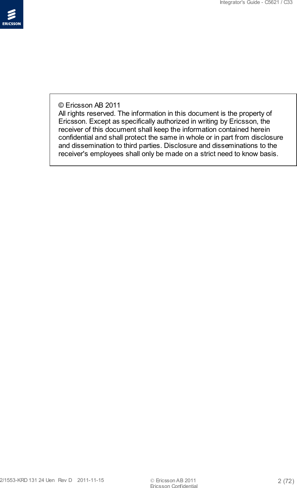  Integrator&apos;s Guide - C5621 / C33   2/1553-KRD 131 24 Uen  Rev  D    2011-11-15  Ericsson AB 2011 2 (72)  Ericsson Conf idential           © Ericsson AB 2011  All rights reserved. The information in this document is the property of Ericsson. Except as specifically authorized in writing by Ericsson, the receiver of this document shall keep the information contained herein confidential and shall protect the same in whole or in part from disclosure and dissemination to third parties. Disclosure and disseminations to the receiver&apos;s employees shall only be made on a strict need to know basis.   