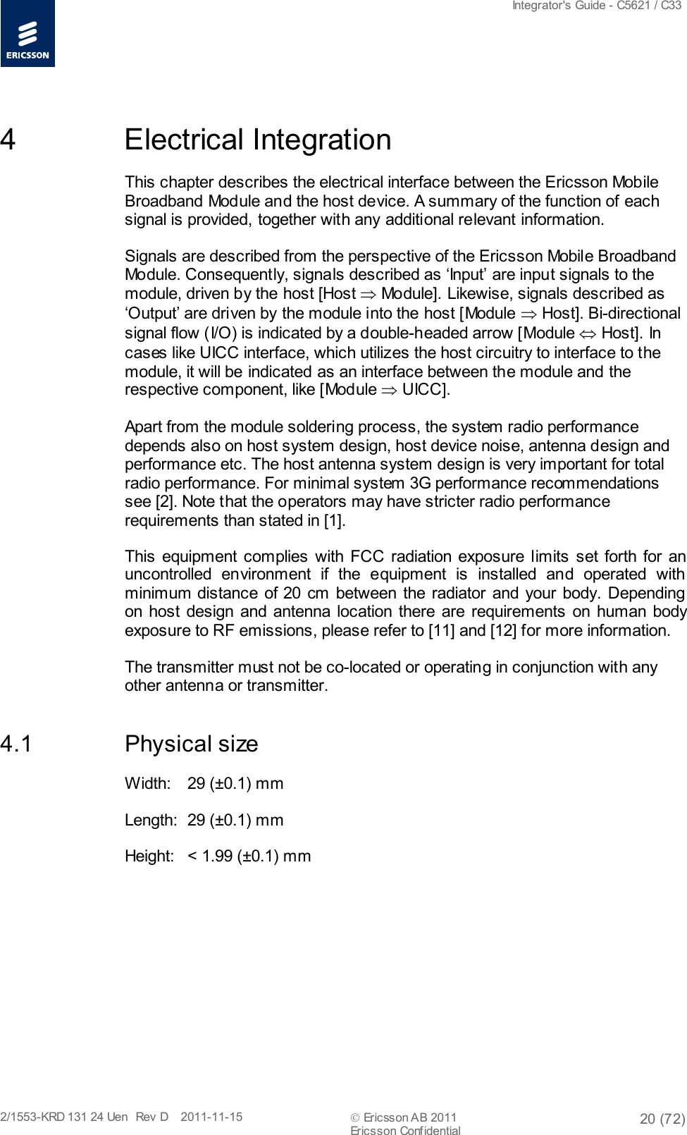  Integrator&apos;s Guide - C5621 / C33   2/1553-KRD 131 24 Uen  Rev  D    2011-11-15  Ericsson AB 2011 20 (72)  Ericsson Confidential   4  Electrical Integration This chapter describes the electrical interface between the Ericsson Mobile Broadband Module and the host device. A summary of the function of each signal is provided, together with any additional relevant information. Signals are described from the perspective of the Ericsson Mobile Broadband Module. Consequently, signals described as ‘Input’ are input signals to the module, driven by the host [Host ⇒ Module]. Likewise, signals described as ‘Output’ are driven by the module into the host [Module ⇒ Host]. Bi-directional signal flow (I/O) is indicated by a double-headed arrow [Module ⇔ Host]. In cases like UICC interface, which utilizes the host circuitry to interface to the module, it will be indicated as an interface between the module and the respective component, like [Module ⇒ UICC]. Apart from the module soldering process, the system radio performance depends also on host system design, host device noise, antenna design and performance etc. The host antenna system design is very important for total radio performance. For minimal system 3G performance recommendations see [2]. Note that the operators may have stricter radio performance requirements than stated in [1]. This equipment complies with FCC radiation exposure limits set forth for an uncontrolled environment if the equipment is installed and operated with  minimum distance of 20 cm between the radiator and your body. Depending  on host design and antenna location there are requirements on human body exposure to RF emissions, please refer to [11] and [12] for more information. The transmitter must not be co-located or operating in conjunction with any other antenna or transmitter. 4.1 Physical size Width: 29 (±0.1) mm Length: 29 (±0.1) mm Height: &lt; 1.99 (±0.1) mm 