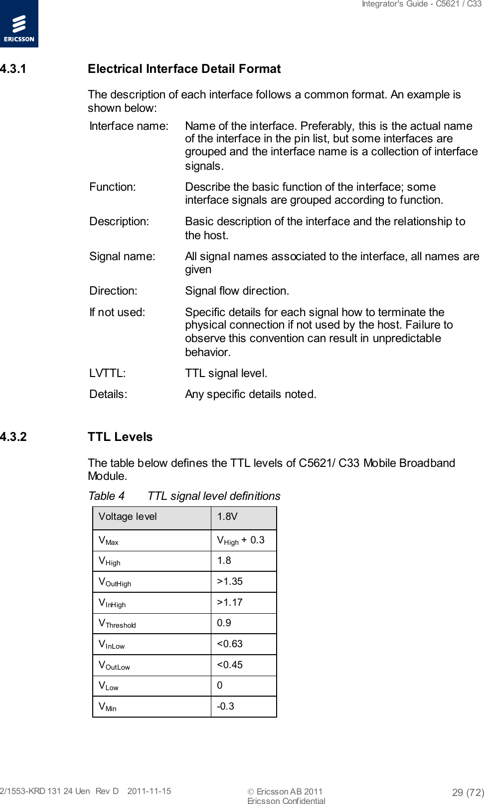  Integrator&apos;s Guide - C5621 / C33   2/1553-KRD 131 24 Uen  Rev  D    2011-11-15  Ericsson AB 2011 29 (72)  Ericsson Confidential   4.3.1 Electrical Interface Detail Format The description of each interface follows a common format. An example is shown below: Interface name: Name of the interface. Preferably, this is the actual name of the interface in the pin list, but some interfaces are grouped and the interface name is a collection of interface signals. Function: Describe the basic function of the interface; some interface signals are grouped according to function. Description: Basic description of the interface and the relationship to the host. Signal name: All signal names associated to the interface, all names are given  Direction: Signal flow direction. If not used: Specific details for each signal how to terminate the physical connection if not used by the host. Failure to observe this convention can result in unpredictable behavior. LVTTL: TTL signal level. Details: Any specific details noted. 4.3.2 TTL Levels The table below defines the TTL levels of C5621/ C33 Mobile Broadband Module. Table 4  TTL signal level definitions  Voltage level 1.8V VMax  VHigh + 0.3 VHigh 1.8 VOutHigh &gt;1.35 VInHigh &gt;1.17 VThreshold 0.9 VInLow &lt;0.63 VOutLow &lt;0.45 VLow  0 VMin  -0.3 