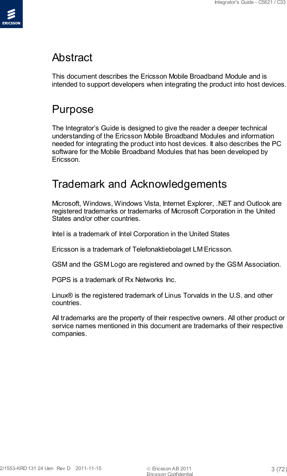  Integrator&apos;s Guide - C5621 / C33   2/1553-KRD 131 24 Uen  Rev  D    2011-11-15  Ericsson AB 2011 3 (72)  Ericsson Conf idential   Abstract This document describes the Ericsson Mobile Broadband Module and is intended to support developers when integrating the product into host devices. Purpose The Integrator’s Guide is designed to give the reader a deeper technical understanding of the Ericsson Mobile Broadband Modules and information needed for integrating the product into host devices. It also describes the PC software for the Mobile Broadband Modules that has been developed by Ericsson. Trademark and Acknowledgements Microsoft, Windows, Windows Vista, Internet Explorer, .NET and Outlook are registered trademarks or trademarks of Microsoft Corporation in the United States and/or other countries.  Intel is a trademark of Intel Corporation in the United States  Ericsson is a trademark of Telefonaktiebolaget LM Ericsson. GSM and the GSM Logo are registered and owned by the GSM Association. PGPS is a trademark of Rx Networks Inc.  Linux® is the registered trademark of Linus Torvalds in the U.S. and other countries. All trademarks are the property of their respective owners. All other product or service names mentioned in this document are trademarks of their respective companies. 