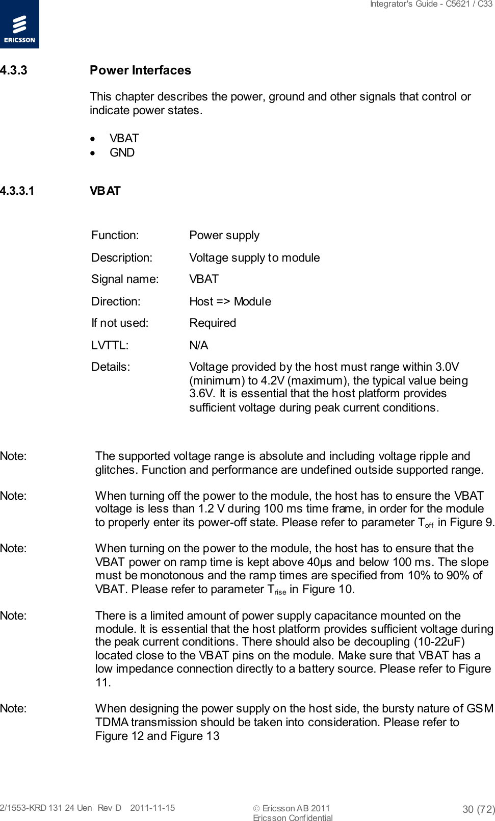  Integrator&apos;s Guide - C5621 / C33   2/1553-KRD 131 24 Uen  Rev  D    2011-11-15  Ericsson AB 2011 30 (72)  Ericsson Confidential   4.3.3 Power Interfaces This chapter describes the power, ground and other signals that control or indicate power states.  • VBAT  • GND  4.3.3.1 VB AT   Function: Power supply Description: Voltage supply to module Signal name: VBAT  Direction: Host =&gt; Module If not used: Required LVTTL: N/A Details: Voltage provided by the host must range within 3.0V (minimum) to 4.2V (maximum), the typical value being 3.6V. It is essential that the host platform provides sufficient voltage during peak current conditions.  Note: The supported voltage range is absolute and including voltage ripple and glitches. Function and performance are undefined outside supported range. Note: When turning off the power to the module, the host has to ensure the VBAT voltage is less than 1.2 V during 100 ms time frame, in order for the module to properly enter its power-off state. Please refer to parameter Toff  in Figure 9. Note: When turning on the power to the module, the host has to ensure that the VBAT power on ramp time is kept above 40µs and below 100 ms. The slope must be monotonous and the ramp times are specified from 10% to 90% of VBAT. Please refer to parameter Trise in Figure 10. Note: There is a limited amount of power supply capacitance mounted on the module. It is essential that the host platform provides sufficient voltage during the peak current conditions. There should also be decoupling (10-22uF) located close to the VBAT pins on the module. Make sure that VBAT has a low impedance connection directly to a battery source. Please refer to Figure 11. Note: When designing the power supply on the host side, the bursty nature of GS M TDMA transmission should be taken into consideration. Please refer to Figure 12 and Figure 13 