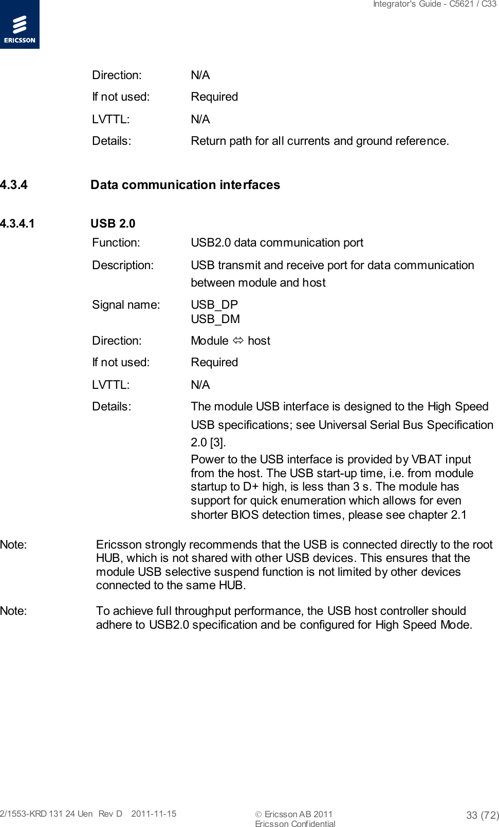  Integrator&apos;s Guide - C5621 / C33   2/1553-KRD 131 24 Uen  Rev  D    2011-11-15  Ericsson AB 2011 33 (72)  Ericsson Confidential   Direction: N/A If not used: Required LVTTL: N/A Details: Return path for all currents and ground reference. 4.3.4 Data communication interfaces 4.3.4.1 USB 2.0 Function: USB2.0 data communication port Description: USB transmit and receive port for data communication between module and host Signal name:  USB_DP USB_DM Direction: Module  host If not used: Required LVTTL: N/A Details: The module USB interface is designed to the High Speed USB specifications; see Universal Serial Bus Specification 2.0 [3]. Power to the USB interface is provided by VBAT input from the host. The USB start-up time, i.e. from module startup to D+ high, is less than 3 s. The module has support for quick enumeration which allows for even shorter BIOS detection times, please see chapter 2.1 Note: Ericsson strongly recommends that the USB is connected directly to the root HUB, which is not shared with other USB devices. This ensures that the module USB selective suspend function is not limited by other devices connected to the same HUB. Note: To achieve full throughput performance, the USB host controller should adhere to USB2.0 specification and be configured for High Speed Mode.  