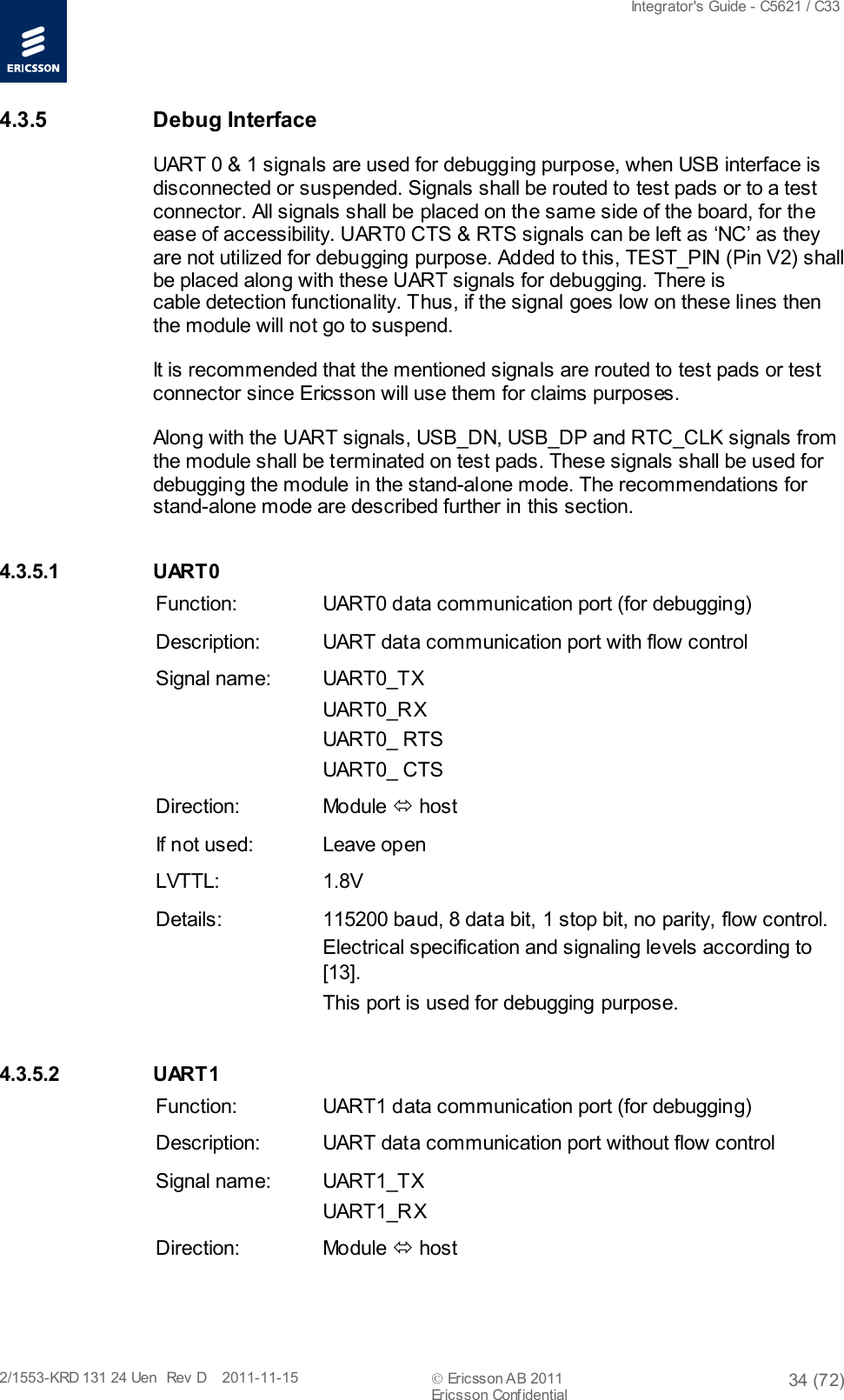  Integrator&apos;s Guide - C5621 / C33   2/1553-KRD 131 24 Uen  Rev  D    2011-11-15  Ericsson AB 2011 34 (72)  Ericsson Confidential   4.3.5 Debug Interface UART 0 &amp; 1 signals are used for debugging purpose, when USB interface is disconnected or suspended. Signals shall be routed to test pads or to a test connector. All signals shall be placed on the same side of the board, for the ease of accessibility. UART0 CTS &amp; RTS signals can be left as ‘NC’ as they are not utilized for debugging purpose. Added to this, TEST_PIN (Pin V2) shall be placed along with these UART signals for debugging. There is cable detection functionality. Thus, if the signal goes low on these lines then the module will not go to suspend.  It is rec ommended that the mentioned signals are routed to test pads or test connector since Ericsson will use them for claims purposes. Along with the UART signals, USB_DN, USB_DP and RTC_CLK signals from the module shall be terminated on test pads. These signals shall be used for debugging the module in the stand-alone mode. The recommendations for stand-alone mode are described further in this section. 4.3.5.1 UART0 Function: UART0 data communication port (for debugging) Description: UART data communication port with flow control Signal name: UART0_TX UART0_RX UART0_ RTS UART0_ CTS Direction: Module  host If not used: Leave open LVTTL: 1.8V Details: 115200 baud, 8 data bit, 1 stop bit, no parity, flow control. Electrical specification and signaling levels according to [13]. This port is used for debugging purpose. 4.3.5.2 UART1 Function: UART1 data communication port (for debugging) Description: UART data communication port without flow control Signal name: UART1_TX UART1_RX Direction: Module  host 