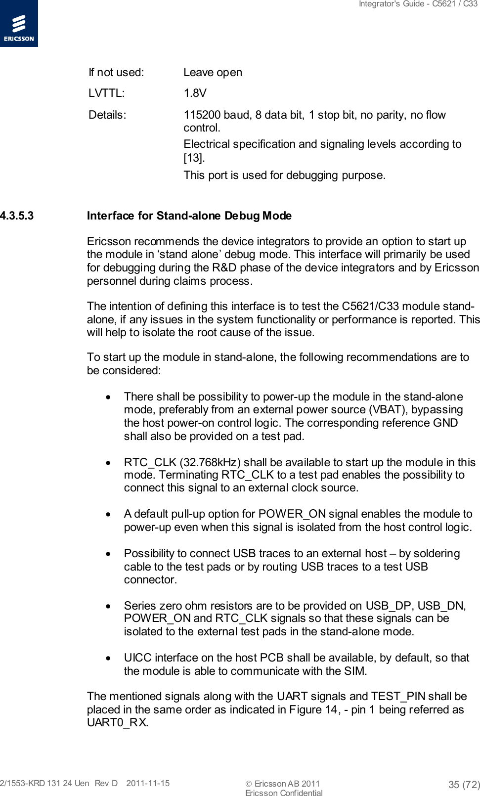  Integrator&apos;s Guide - C5621 / C33   2/1553-KRD 131 24 Uen  Rev  D    2011-11-15  Ericsson AB 2011 35 (72)  Ericsson Confidential   If not used: Leave open LVTTL: 1.8V Details: 115200 baud, 8 data bit, 1 stop bit, no parity, no flow control.  Electrical specification and signaling levels according to [13]. This port is used for debugging purpose. 4.3.5.3 Interface for Stand-alone Debug Mode Ericsson recommends the device integrators to provide an option to start up the module in ‘stand alone’ debug mode. This interface will primarily be used for debugging during the R&amp;D phase of the device integrators and by Ericsson personnel during claims process.  The intention of defining this interface is to test the C5621/C33 module stand-alone, if any issues in the system functionality or performance is reported. This will help to isolate the root cause of the issue. To start up the module in stand-alone, the following recommendations are to be considered: • There shall be possibility to power-up the module in the stand-alone mode, preferably from an external power source (VBAT), bypassing the host power-on control logic. The corresponding reference GND shall also be provided on a test pad. • RTC_CLK (32.768kHz) shall be available to start up the module in this mode. Terminating RTC_CLK to a test pad enables the possibility to connect this signal to an external clock source. • A default pull-up option for POWER_ON signal enables the module to power-up even when this signal is isolated from the host control logic. • Possibility to connect USB traces to an external host – by soldering cable to the test pads or by routing USB traces to a test USB connector. • Series zero ohm resistors are to be provided on USB_DP, USB_DN, POWER_ON and RTC_CLK signals so that these signals can be isolated to the external test pads in the stand-alone mode. • UICC interface on the host PCB shall be available, by default, so that the module is able to communicate with the SIM. The mentioned signals along with the UART signals and TEST_PIN shall be placed in the same order as indicated in Figure 14, - pin 1 being referred as UART0_RX. 