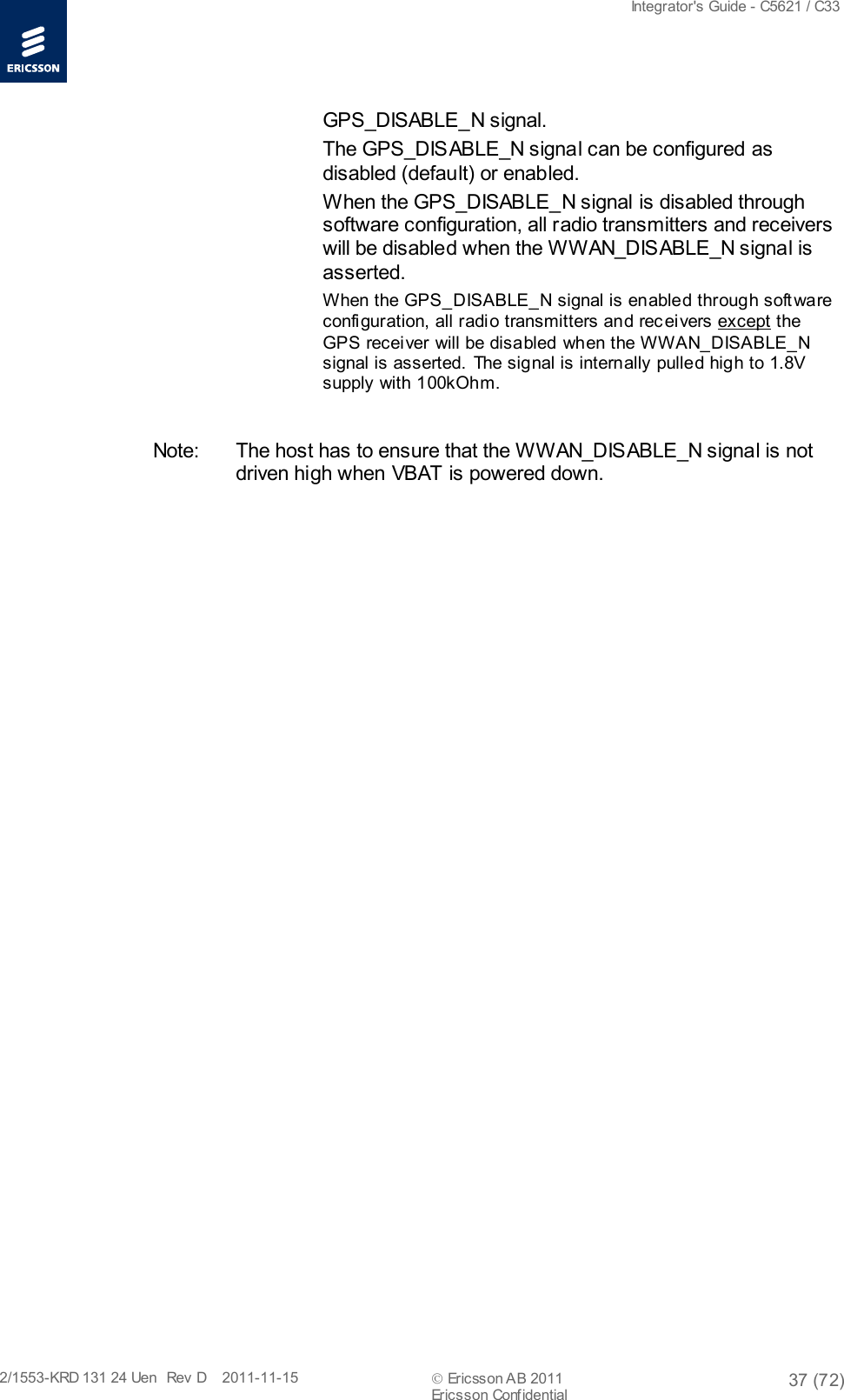  Integrator&apos;s Guide - C5621 / C33   2/1553-KRD 131 24 Uen  Rev  D    2011-11-15  Ericsson AB 2011 37 (72)  Ericsson Confidential   GPS_DISABLE_N signal. The GPS_DISABLE_N signal can be configured as disabled (default) or enabled. When the GPS_DISABLE_N signal is disabled through software configuration, all radio transmitters and receivers will be disabled when the WWAN_DISABLE_N signal is asserted. When the GPS_DISABLE_N signal is enabled through soft ware configuration, all radi o transmitters and rec eivers except the GPS recei ver will be disabled when the WWAN_DISABLE_N signal is asserted. The signal is internally pulled high to 1.8V supply with 100kOhm.  Note: The host has to ensure that the WWAN_DISABLE_N signal is not driven high when VBAT is powered down. 
