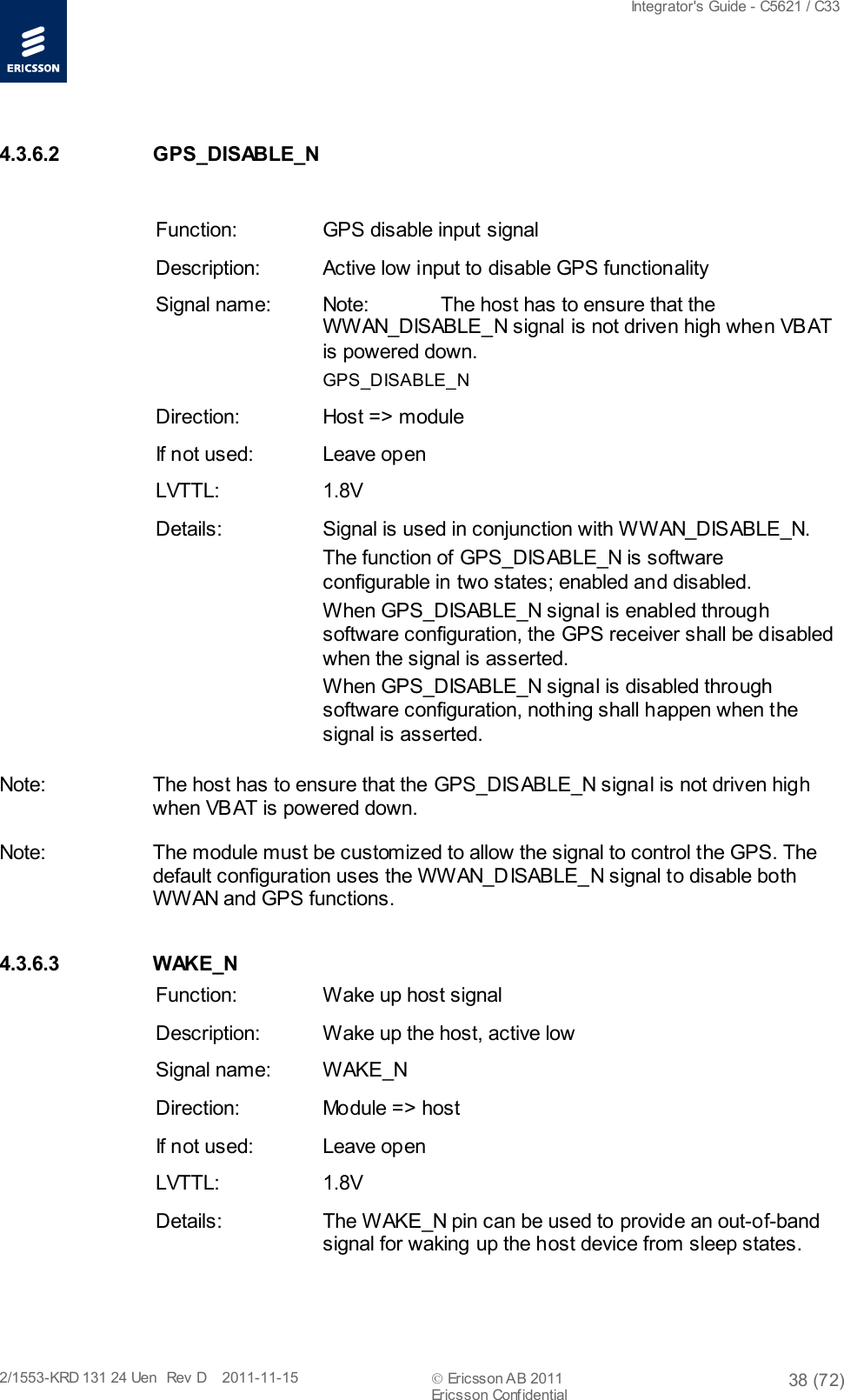  Integrator&apos;s Guide - C5621 / C33   2/1553-KRD 131 24 Uen  Rev  D    2011-11-15  Ericsson AB 2011 38 (72)  Ericsson Confidential   4.3.6.2  GPS_DISABLE_N  Function: GPS disable input signal Description: Active low input to disable GPS functionality Signal name: Note: The host has to ensure that the WWAN_DISABLE_N signal is not driven high when VBAT is powered down. GPS_DISABLE_N Direction: Host =&gt; module If not used: Leave open LVTTL: 1.8V Details: Signal is used in conjunction with WWAN_DISABLE_N. The function of GPS_DISABLE_N is software configurable in two states; enabled and disabled. When GPS_DISABLE_N signal is enabled through software configuration, the GPS receiver shall be disabled when the signal is asserted. When GPS_DISABLE_N signal is disabled through software configuration, nothing shall happen when the signal is asserted. Note: The host has to ensure that the GPS_DISABLE_N signal is not driven high when VBAT is powered down. Note: The module must be customized to allow the signal to control the GPS. The default configuration uses the WWAN_DISABLE_N signal to disable both WWAN and GPS functions. 4.3.6.3 W AK E _ N  Function: Wake up host signal Description: Wake up the host, active low Signal name:  WAKE_N Direction: Module =&gt; host If not used: Leave open LVTTL: 1.8V Details: The WAKE_N pin can be used to provide an out-of-band signal for waking up the host device from sleep states.  