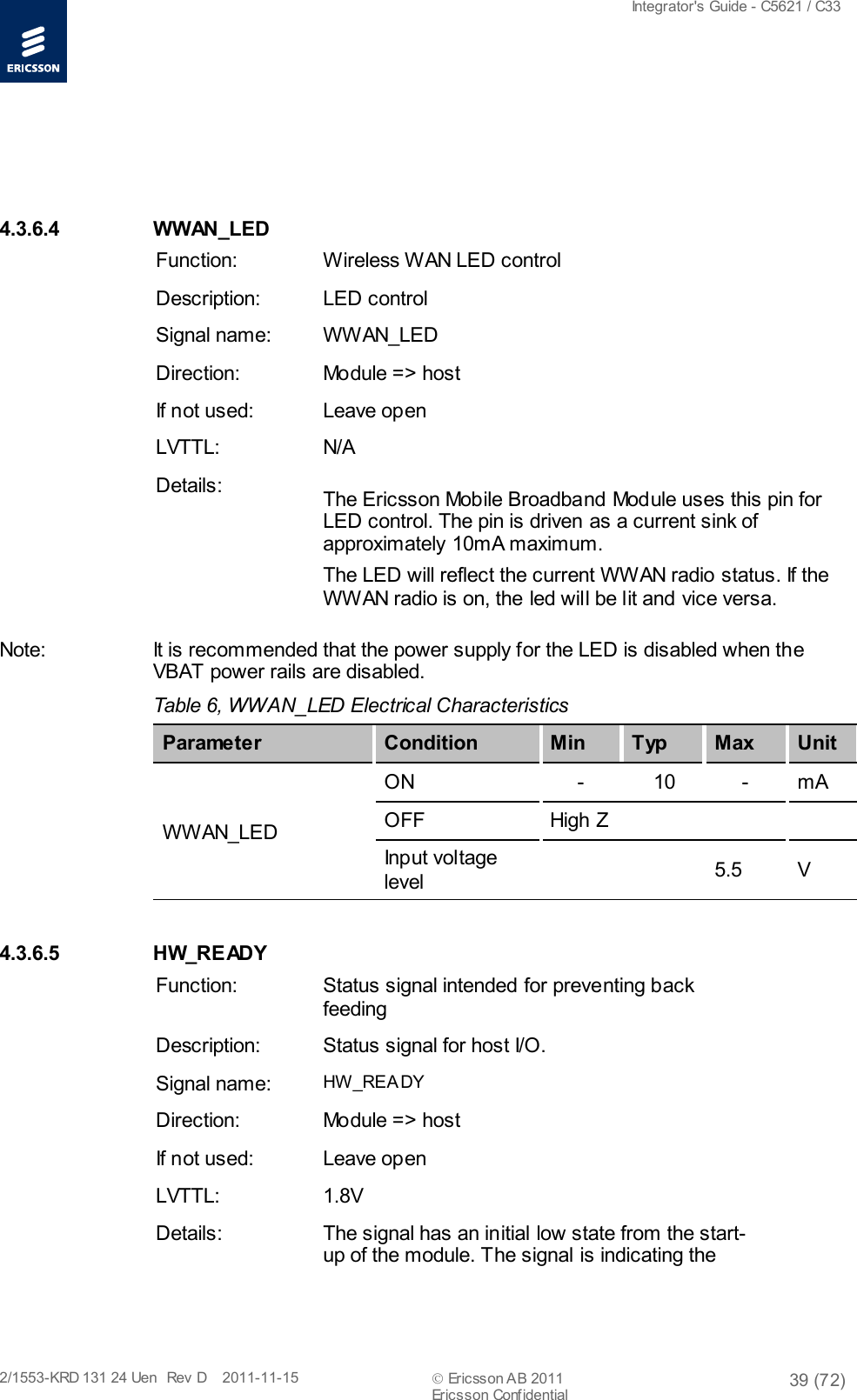  Integrator&apos;s Guide - C5621 / C33   2/1553-KRD 131 24 Uen  Rev  D    2011-11-15  Ericsson AB 2011 39 (72)  Ericsson Confidential     4.3.6.4 WWAN_LED Function: Wireless WAN LED control Description: LED control Signal name: WWAN_LED Direction: Module =&gt; host If not used: Leave open LVTTL: N/A Details: The Ericsson Mobile Broadband Module uses this pin for LED control. The pin is driven as a current sink of approximately 10mA maximum. The LED will reflect the current WWAN radio status. If the WWAN radio is on, the led will be lit and vice versa. Note: It is recommended that the power supply for the LED is disabled when the VBAT power rails are disabled. Table 6, WWAN_LED Electrical Characteristics   Parameter Condition Min T yp Max Unit WWAN_LED ON  -  10  -  mA OFF High Z   Input voltage level     5.5  V 4.3.6.5 HW_READY Function: Status signal intended for preventing back feeding Description: Status signal for host I/O. Signal name: HW_REA DY  Direction: Module =&gt; host If not used: Leave open LVTTL: 1.8V Details: The signal has an initial low state from the start-up of the module. The signal is indicating the 