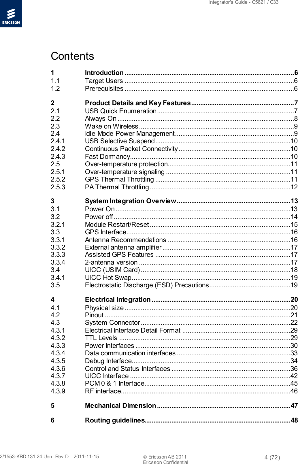  Integrator&apos;s Guide - C5621 / C33   2/1553-KRD 131 24 Uen  Rev  D    2011-11-15  Ericsson AB 2011 4 (72)  Ericsson Conf idential   Contents 1 Introduction .............................................................................................. 6 1.1 Target Users ..............................................................................................6 1.2 Prerequisites ..............................................................................................6 2 Product Details and Key Features ......................................................... 7 2.1 USB Quick Enumeration ............................................................................7 2.2 Always On ..................................................................................................8 2.3 Wake on Wireless ......................................................................................9 2.4 Idle Mode Power Management..................................................................9 2.4.1 USB Selective Suspend...........................................................................10 2.4.2 Continuous Packet Connectivity ..............................................................10 2.4.3 Fast Dormancy .........................................................................................10 2.5 Over-temperature protection....................................................................11 2.5.1 Over-temperature signaling .....................................................................11 2.5.2 GPS Thermal Throttling ...........................................................................11 2.5.3 PA Thermal Throttling ..............................................................................12 3 System Integration Overview ............................................................... 13 3.1 Power On .................................................................................................13 3.2 Power off ..................................................................................................14 3.2.1 Module Restart/Reset ..............................................................................15 3.3 GPS Interface...........................................................................................16 3.3.1 Antenna Recommendations ....................................................................16 3.3.2 External antenna amplifier .......................................................................17 3.3.3 Assisted GPS Features ...........................................................................17 3.3.4 2-antenna version ....................................................................................17 3.4 UICC (USIM Card) ...................................................................................18 3.4.1 UICC Hot Swap........................................................................................19 3.5 Electrostatic Discharge (ESD) Precautions.............................................19 4 Electrical Integration ............................................................................. 20 4.1 Physical size ............................................................................................20 4.2 Pinout .......................................................................................................21 4.3 System Connector ...................................................................................22 4.3.1 Electrical Interface Detail Format ............................................................29 4.3.2 TTL Levels ...............................................................................................29 4.3.3 Power Interfaces ......................................................................................30 4.3.4 Data communication interfaces ...............................................................33 4.3.5 Debug Interface........................................................................................34 4.3.6 Control and Status Interfaces ..................................................................36 4.3.7 UICC Interface .........................................................................................42 4.3.8 PCM 0 &amp; 1 Interface.................................................................................45 4.3.9 RF interface..............................................................................................46 5 Mechanical Dimension .......................................................................... 47 6 Routing guidelines................................................................................. 48 