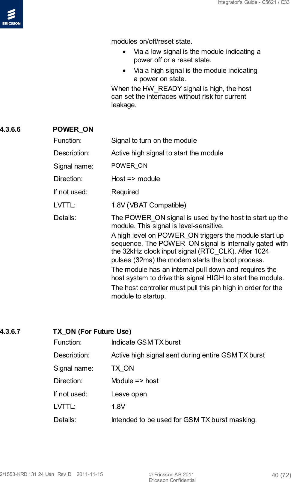  Integrator&apos;s Guide - C5621 / C33   2/1553-KRD 131 24 Uen  Rev  D    2011-11-15  Ericsson AB 2011 40 (72)  Ericsson Confidential   modules on/off/reset state. • Via a low signal is the module indicating a power off or a reset state. • Via a high signal is the module indicating a power on state. When the HW_READY signal is high, the host can set the interfaces without risk for current leakage. 4.3.6.6  POWER_ON Function: Signal to turn on the module Description: Active high signal to start the module Signal name: POWER_ON Direction: Host =&gt; module If not used: Required LVTTL: 1.8V (VBAT Compatible) Details: The POWER_ON signal is used by the host to start up the module. This signal is level-sensitive. A high level on POWER_ON triggers the module start up sequence. The POWER_ON signal is internally gated with the 32kHz clock input signal (RTC_CLK). After 1024 pulses (32ms) the modem starts the boot process. The module has an internal pull down and requires the host system to drive this signal HIGH to start the module. The host controller must pull this pin high in order for the module to startup.  4.3.6.7 TX_ON (For Future Use) Function: Indicate GSM TX burst Description: Active high signal sent during entire GSM TX burst Signal name: TX_ON Direction: Module =&gt; host If not used: Leave open LVTTL: 1.8V Details: Intended to be used for GSM TX burst masking. 