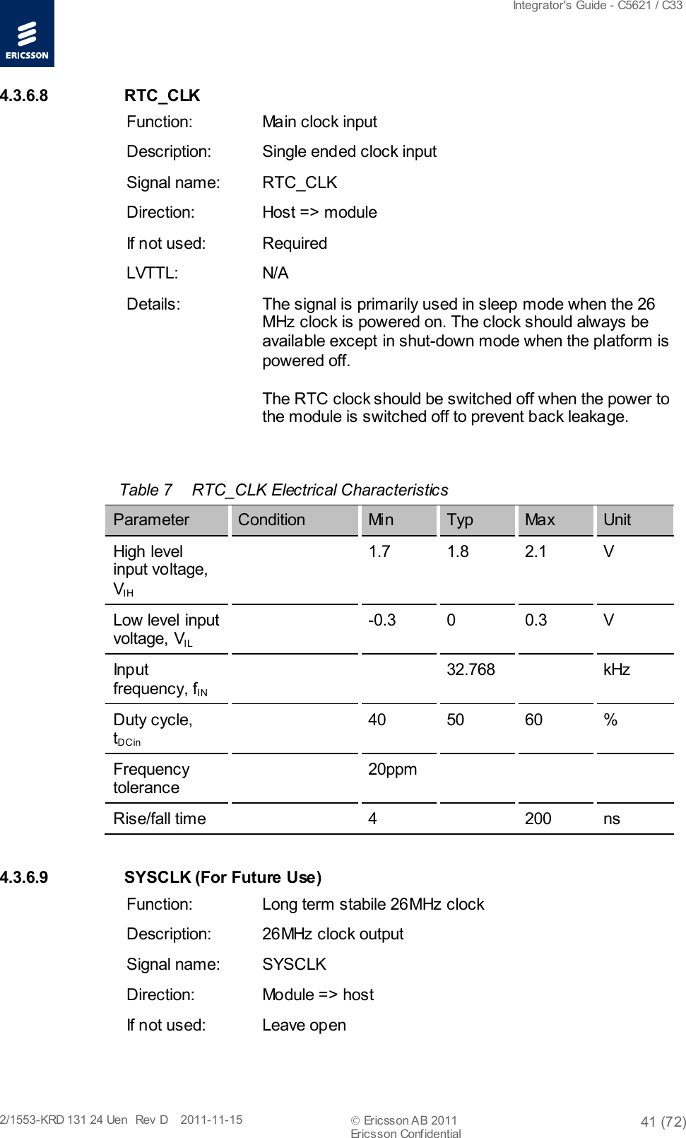  Integrator&apos;s Guide - C5621 / C33   2/1553-KRD 131 24 Uen  Rev  D    2011-11-15  Ericsson AB 2011 41 (72)  Ericsson Confidential   4.3.6.8 RTC_CLK Function: Main clock input Description: Single ended clock input Signal name: RTC_CLK Direction: Host =&gt; module If not used: Required LVTTL: N/A Details: The signal is primarily used in sleep mode when the 26 MHz clock is powered on. The clock should always be available except in shut-down mode when the platform is powered off. The RTC clock should be switched off when the power to the module is switched off to prevent back leakage.  Table 7  RTC_CLK Electrical Characteristics Parameter Condition Mi n  Typ Ma x  Unit  High level input voltage, VIH  1.7 1.8 2.1  V Low level input voltage, VIL   -0.3  0  0.3  V Input frequency, fIN     32.768    kHz Duty cycle, tDCin  40 50 60  % Frequency tolerance  20ppm       Rise/fall time    4    200 ns 4.3.6.9 SYSCLK (For Future Use) Function: Long term stabile 26MHz clock Description: 26MHz clock output Signal name:  SYSCLK Direction: Module =&gt; host If not used: Leave open 