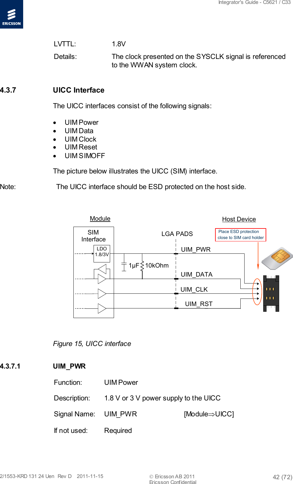  Integrator&apos;s Guide - C5621 / C33   2/1553-KRD 131 24 Uen  Rev  D    2011-11-15  Ericsson AB 2011 42 (72)  Ericsson Confidential   LVTTL: 1.8V Details: The clock presented on the SYSCLK signal is referenced to the WWAN system clock.  4.3.7 UICC Interface The UICC interfaces consist of the following signals:  • UIM Power • UIM Data • UIM Clock • UIM Reset • UIM SIMOFF The picture below illustrates the UICC (SIM) interface. Note: The UICC interface should be ESD protected on the host side.  10kOhmUIM_PWRUIM_CLKUIM_RSTUIM_DATALGA PADSLDO1.8/3V SIM Interface1µFPlace ESD protectionclose to SIM card holderModule Host Device Figure 15, UICC interface 4.3.7.1 UIM _PWR Function: UIM Power Description: 1.8 V or 3 V power supply to the UICC Signal Name: UIM_PW R    [Module⇒UICC] If not used: Required 